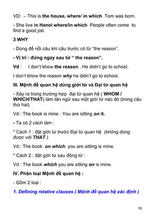 VD: – This is the house, where/ in which Tom was born. 
- She live in Hanoi where/in which People often come to 
find a good job. 
3 WHY 
- Dùng để nối câu khi câu trước có từ “the reason”. 
- Vị trí : đứng ngay sau từ “ the reason”. 
Vd : I don’t khow the reason . He didn’t go to school. 
I don’t khow the reason why he didn’t go to school. 
III. Mệnh đề quan hệ dùng giới từ và Đại từ quan hệ 
- Xảy ra trong trường hợp đại từ quan hệ ( WHOM / 
WHICH/THAT) làm tân ngữ sau một giới từ nào đó (trong câu 
thứ hai). 
Vd : The book is mine . You are sitting on it. 
- Ta có 2 cách làm : 
* Cách 1 : đặt giới từ trước Đại từ quan hệ (không dùng 
được với THAT ). 
Vd : The book on which you are sitting is mine. 
* Cách 2 : đặt giới từ sau động từ : 
Vd : The book which you are sitting on is mine. 
IV. Phân loại Mệnh đề quan hệ : 
- Gồm 2 loại : 
1. Defining relative clauses ( Mệnh đề quan hệ xác định ) 
113 
 
