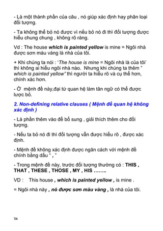 - Là một thành phần của câu , nó giúp xác định hay phân loại 
đối tượng. 
- Ta không thể bỏ nó được vì nếu bỏ nó đi thì đối tượng được 
hiểu chung chung , không rõ ràng. 
Vd : The house which is painted yellow is mine = Ngôi nhà 
được sơn màu vàng là nhà của tôi. 
+ Khi chúng ta nói : ‘The house is mine = Ngôi nhà là của tôi’ 
thì không ai hiểu ngôi nhà nào. Nhưng khi chúng ta thêm ” 
which is painted yellow” thì người ta hiểu rõ và cụ thể hơn, 
chính xác hơn. 
- Ở mệnh đề này,đại từ quan hệ làm tân ngữ có thể được 
lược bỏ. 
2. Non-defining relative clauses ( Mệnh đề quan hệ không 
xác định ) 
- Là phần thêm vào để bổ sung , giải thích thêm cho đối 
tượng. 
- Nếu ta bỏ nó đi thì đối tượng vẫn được hiểu rõ , được xác 
định. 
- Mệnh đề không xác định được ngăn cách với mệnh đề 
chính bằng dấu “ , ” 
- Trong mệnh đề này, trước đối tượng thường có : THIS , 
THAT , THESE , THOSE , MY , HIS …….. 
VD : This house , which is painted yellow , is mine . 
= Ngôi nhà này , nó được sơn màu vàng , là nhà của tôi. 
114 
 