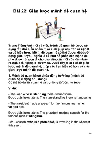 115 
Bài 22: Giản lược mệnh đề quan hệ 
Trong Tiếng Anh nói và viết, Mệnh đề quan hệ được sử 
dụng rất phổ biến nhằm mục đích giúp câu văn rõ nghĩa 
và dễ hiểu hơn. Mệnh đề quan hệ có thể được viết dưới 
dạng giản lược – nghĩa là có một số phần của mệnh đề 
phụ được rút gọn đi cho câu văn, câu nói vừa đảm bảo 
rõ nghĩa là không bị rườm rà. Dưới đây là các cách giản 
lược mệnh đề quan hệ, giúp các bạn hiểu rõ hơn về việc 
giản lược mệnh đề quan hệ. 
1. Mệnh đề quan hệ có chứa động từ V-ing (mệnh đề 
quan hệ ở dạng chủ động) 
Có thể bỏ đại từ quan hệ và trợ động từ/động từ tobe. 
Ví dụ: 
- The man who is standing there is handsome 
Được giản lược thành: The man standing there is handsome 
- The president made a speech for the famous man who 
visited him. 
Được giản lược thành: The president made a speech for the 
famous man visiting him. 
-Mr. Jackson, who is a professor, is traveling in the Mideast 
this year. 
 