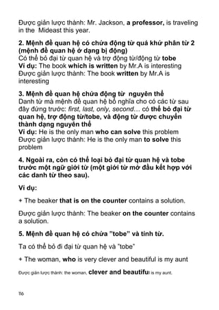 Được giản lược thành: Mr. Jackson, a professor, is traveling 
in the Mideast this year. 
2. Mệnh đề quan hệ có chứa động từ quá khứ phân từ 2 
(mệnh đề quan hệ ở dạng bị động) 
Có thể bỏ đại từ quan hệ và trợ động từ/động từ tobe 
Ví dụ: The book which is written by Mr.A is interesting 
Được giản lược thành: The book written by Mr.A is 
interesting 
3. Mệnh đề quan hệ chứa động từ nguyên thể 
Danh từ mà mệnh đề quan hệ bổ nghĩa cho có các từ sau 
đây đứng trước: first, last, only, second… có thể bỏ đại từ 
quan hệ, trợ động từ/tobe, và động từ được chuyển 
thành dạng nguyên thể 
Ví dụ: He is the only man who can solve this problem 
Được giản lược thành: He is the only man to solve this 
problem 
4. Ngoài ra, còn có thể loại bỏ đại từ quan hệ và tobe 
trước một ngữ giới từ (một giới từ mở đầu kết hợp với 
các danh từ theo sau). 
Ví dụ: 
+ The beaker that is on the counter contains a solution. 
Được giản lược thành: The beaker on the counter contains 
a solution. 
5. Mệnh đề quan hệ có chứa ”tobe” và tính từ. 
Ta có thể bỏ đi đại từ quan hệ và ”tobe” 
+ The woman, who is very clever and beautiful is my aunt 
Được giản lược thành: the woman, clever and beautiful is my aunt. 
116 
 