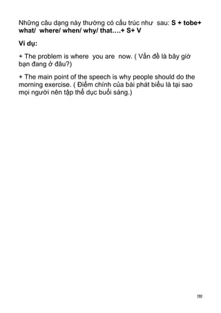Những câu dạng này thường có cấu trúc như sau: S + tobe+ 
what/ where/ when/ why/ that….+ S+ V 
Ví dụ: 
+ The problem is where you are now. ( Vấn đề là bây giờ 
bạn đang ở đâu?) 
+ The main point of the speech is why people should do the 
morning exercise. ( Điểm chính của bài phát biểu là tại sao 
mọi người nên tập thể dục buổi sáng.) 
119 
 