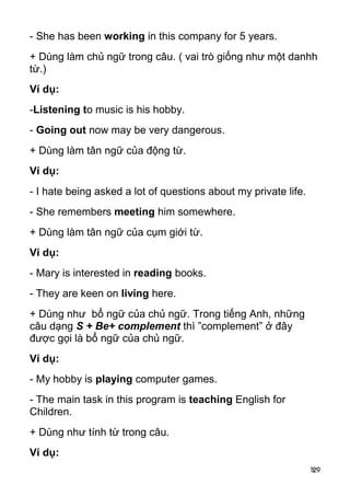 - She has been working in this company for 5 years. 
+ Dùng làm chủ ngữ trong câu. ( vai trò giống như một danhh 
từ.) 
Ví dụ: 
-Listening to music is his hobby. 
- Going out now may be very dangerous. 
+ Dùng làm tân ngữ của động từ. 
Ví dụ: 
- I hate being asked a lot of questions about my private life. 
- She remembers meeting him somewhere. 
+ Dùng làm tân ngữ của cụm giới từ. 
Ví dụ: 
- Mary is interested in reading books. 
- They are keen on living here. 
+ Dùng như bổ ngữ của chủ ngữ. Trong tiếng Anh, những 
câu dạng S + Be+ complement thì ”complement” ở đây 
được gọi là bổ ngữ của chủ ngữ. 
Ví dụ: 
- My hobby is playing computer games. 
- The main task in this program is teaching English for 
Children. 
+ Dùng như tính từ trong câu. 
Ví dụ: 
129 
 