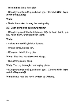 - The smiling girl is my sister. 
+ Dùng trong mệnh đề quan hệ rút gọn. ( Xem bài Giản lược 
mệnh đề quan hệ) 
Ví dụ: 
- She is the worker having the best quality. 
2.2. Cách dùng của quá khứ phân từ. 
+ Dùng trong các thì hoàn thành như hiện tại hoàn thành, quá 
khứ hoàn thành, tương lại hoàn thành. 
Ví dụ: 
- Ha has learned English for 5 years. 
- When I came, he had left. 
+ Dùng như tính từ trong câu. 
Ví dụ: She lived in an isolated village. 
+ Dùng trong câu bị động. 
Ví dụ: The boy is taught how to play piano. 
+ Dùng trong mệnh đề quan hệ rút gọn. ( Xem bài Giản lược 
mệnh đề quan hệ) 
Ví dụ: I have read the novel written by O’Henry. 
130 
 