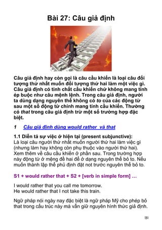 131 
Bài 27: Câu giả định 
Câu giả định hay còn gọi là câu cầu khiến là loại câu đối 
tượng thứ nhất muốn đối tượng thứ hai làm một việc gì. 
Câu giả định có tính chất cầu khiến chứ không mang tính 
ép buộc như câu mệnh lệnh. Trong câu giả định, người 
ta dùng dạng nguyên thể không có to của các động từ 
sau một số động từ chính mang tính cầu khiến. Thường 
có that trong câu giả định trừ một số trường hợp đặc 
biệt. 
1 Câu giả định dùng would rather và that 
1.1 Diễn tả sự việc ở hiện tại (present subjunctive): 
Là loại câu người thứ nhất muốn người thứ hai làm việc gì 
(nhưng làm hay không còn phụ thuộc vào người thứ hai). 
Xem thêm về câu cầu khiến ở phần sau. Trong trường hợp 
này động từ ở mệng đề hai để ở dạng nguyên thể bỏ to. Nếu 
muốn thành lập thể phủ định đặt not trước nguyên thể bỏ to. 
S1 + would rather that + S2 + [verb in simple form] … 
I would rather that you call me tomorrow. 
He would rather that I not take this train. 
Ngữ pháp nói ngày nay đặc biệt là ngữ pháp Mỹ cho phép bỏ 
that trong cấu trúc này mà vẫn giữ nguyên hình thức giả định. 
 