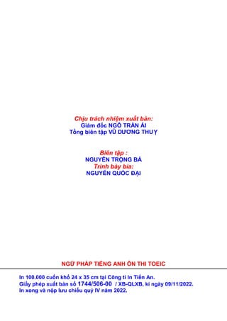 Chịu trách nhiệm xuất bản: 
Giám đốc NGÔ TRẦN ÁI 
Tổng biên tập VŨ DƯƠNG THUỴ 
Biên tập : 
NGUYỄN TRỌNG BÁ 
Trình bày bìa: 
NGUYỄN QUỐC ĐẠI 
NGỮ PHÁP TIẾNG ANH ÔN THI TOEIC 
In 100.000 cuốn khổ 24 x 35 cm tại Công ti In Tiến An. 
Giấy phép xuất bản số 1744/506-00 / XB-QLXB, kí ngày 09/11/2022. 
In xong và nộp lưu chiểu quý IV năm 2022. 
 