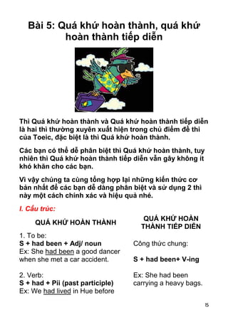 15 
Bài 5: Quá khứ hoàn thành, quá khứ 
hoàn thành tiếp diễn 
Thì Quá khứ hoàn thành và Quá khứ hoàn thành tiếp diễn 
là hai thì thường xuyên xuất hiện trong chủ điểm đề thi 
của Toeic, đặc biệt là thì Quá khứ hoàn thành. 
Các bạn có thể dễ phân biệt thì Quá khứ hoàn thành, tuy 
nhiên thì Quá khứ hoàn thành tiếp diễn vẫn gây không ít 
khó khăn cho các bạn. 
Vì vậy chúng ta cùng tổng hợp lại những kiến thức cơ 
bản nhất để các bạn dễ dàng phân biệt và sử dụng 2 thì 
này một cách chính xác và hiệu quả nhé. 
I. Cấu trúc: 
QUÁ KHỨ HOÀN THÀNH QUÁ KHỨ HOÀN 
THÀNH TIẾP DIỄN 
1. To be: 
S + had been + Adj/ noun 
Ex: She had been a good dancer 
when she met a car accident. 
2. Verb: 
S + had + Pii (past participle) 
Ex: We had lived in Hue before 
Công thức chung: 
S + had been+ V-ing 
Ex: She had been 
carrying a heavy bags. 
 