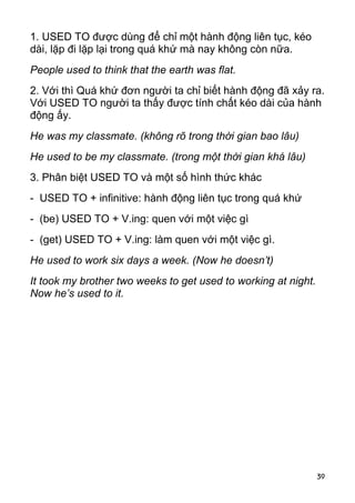 1. USED TO được dùng để chỉ một hành động liên tục, kéo 
dài, lặp đi lặp lại trong quá khứ mà nay không còn nữa. 
People used to think that the earth was flat. 
2. Với thì Quá khứ đơn người ta chỉ biết hành động đã xảy ra. 
Với USED TO người ta thấy được tính chất kéo dài của hành 
động ấy. 
He was my classmate. (không rõ trong thời gian bao lâu) 
He used to be my classmate. (trong một thời gian khá lâu) 
3. Phân biệt USED TO và một số hình thức khác 
- USED TO + infinitive: hành động liên tục trong quá khứ 
- (be) USED TO + V.ing: quen với một việc gì 
- (get) USED TO + V.ing: làm quen với một việc gì. 
He used to work six days a week. (Now he doesn’t) 
It took my brother two weeks to get used to working at night. 
Now he’s used to it. 
39 
 