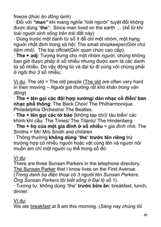 freeze (thức ăn đông lạnh) 
· Đối với “man” khi mang nghĩa “loài người” tuyệt đối không 
được dùng “the“: Since man lived on the earth … (kể từ khi 
loài người sinh sống trên trái đất này) 
· Dùng trước một danh từ số ít để chỉ một nhóm, một hạng 
người nhất định trong xã hội: The small shopkeeper(Giới chủ 
tiệm nhỏ), The top offcial(Giới quan chức cao cấp). 
· The + adj: Tượng trưng cho một nhóm người, chúng không 
bao giờ được phép ở số nhiều nhưng được xem là các danh 
từ số nhiều. Do vậy động từ và đại từ đi cùng với chúng phải 
ở ngôi thứ 3 số nhiều: 
Ví dụ: The old = The old people (The old are often very hard 
in their moving – Người già thường rất khó khăn trong vận 
động) 
· The + tên gọi các đội hợp xướng/ dàn nhạc cổ điển/ ban 
nhạc phổ thông: The Back Choir/ The Philharmonique 
Philadelphia Orchestra/ The Beatles. 
· The + tên gọi các tờ báo (không tạp chí)/ tàu biển/ các 
khinh khí cầu: The Times/ The Titanic/ The Hindenberg 
· The + họ của một gia đình ở số nhiều = gia đình nhà: The 
Smiths = Mr/ Mrs Smith and children 
· Thông thường không dùng “the“ trước tên riêng trừ 
trường hợp có nhiều người hoặc vật cùng tên và người nói 
muốn ám chỉ một người cụ thể trong số đó: 
Ví dụ: 
There are three Sunsan Parkers in the telephone directory. 
The Sunsan Parker that I know lives on the First Avenue. 
(Trong danh bạ điện thoại có 3 người tên Sunsan Parkers. 
Ông Sunsan Parkers tôi biết sống ở Đại lộ số 1). 
· Tương tự, không dùng “the” trước bữa ăn: breakfast, lunch, 
dinner: 
Ví dụ: 
We ate breakfast at 8 am this morning. (Sáng nay chúng tôi 
49 
 