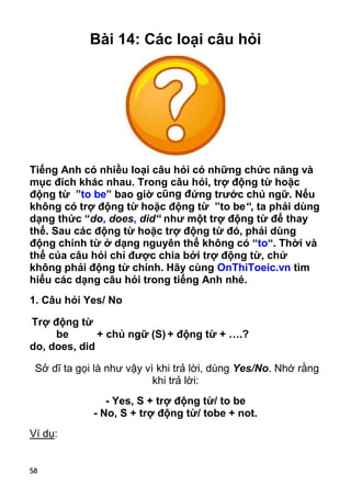 58 
Bài 14: Các loại câu hỏi 
Tiếng Anh có nhiều loại câu hỏi có những chức năng và 
mục đích khác nhau. Trong câu hỏi, trợ động từ hoặc 
động từ ”to be” bao giờ cũng đứng trước chủ ngữ. Nếu 
không có trợ động từ hoặc động từ ”to be“, ta phải dùng 
dạng thức “do, does, did“ như một trợ động từ để thay 
thế. Sau các động từ hoặc trợ động từ đó, phải dùng 
động chính từ ở dạng nguyên thể không có “to“. Thời và 
thể của câu hỏi chỉ được chia bởi trợ động từ, chứ 
không phải động từ chính. Hãy cùng OnThiToeic.vn tìm 
hiểu các dạng câu hỏi trong tiếng Anh nhé. 
1. Câu hỏi Yes/ No 
Trợ động từ 
be 
do, does, did 
+ chủ ngữ (S) + động từ + ….? 
Sở dĩ ta gọi là như vậy vì khi trả lời, dùng Yes/No. Nhớ rằng 
khi trả lời: 
- Yes, S + trợ động từ/ to be 
- No, S + trợ động từ/ tobe + not. 
Ví dụ: 
 