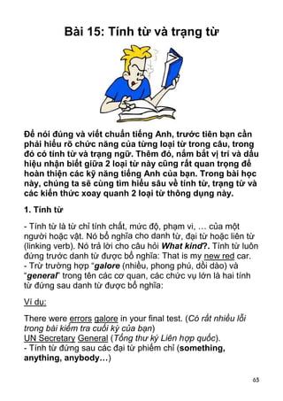 63 
Bài 15: Tính từ và trạng từ 
Để nói đúng và viết chuẩn tiếng Anh, trước tiên bạn cần 
phải hiểu rõ chức năng của từng loại từ trong câu, trong 
đó có tính từ và trạng ngữ. Thêm đó, nắm bắt vị trí và dấu 
hiệu nhận biết giữa 2 loại từ này cũng rất quan trọng để 
hoàn thiện các kỹ năng tiếng Anh của bạn. Trong bài học 
này, chúng ta sẽ cùng tìm hiểu sâu về tính từ, trạng từ và 
các kiến thức xoay quanh 2 loại từ thông dụng này. 
1. Tính từ 
- Tính từ là từ chỉ tính chất, mức độ, phạm vi, … của một 
người hoặc vật. Nó bổ nghĩa cho danh từ, đại từ hoặc liên từ 
(linking verb). Nó trả lời cho câu hỏi What kind?. Tính từ luôn 
đứng trước danh từ được bổ nghĩa: That is my new red car. 
- Trừ trường hợp “galore (nhiều, phong phú, dồi dào) và 
“general” trong tên các cơ quan, các chức vụ lớn là hai tính 
từ đứng sau danh từ được bổ nghĩa: 
Ví dụ: 
There were errors galore in your final test. (Có rất nhiều lỗi 
trong bài kiểm tra cuối kỳ của bạn) 
UN Secretary General (Tổng thư ký Liên hợp quốc). 
- Tính từ đứng sau các đại từ phiếm chỉ (something, 
anything, anybody…) 
 
