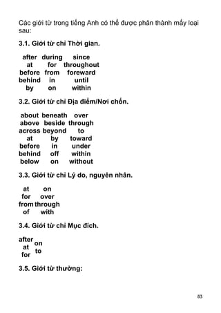 Các giới từ trong tiếng Anh có thể được phân thành mấy loại 
sau: 
3.1. Giới từ chỉ Thời gian. 
after 
at 
before 
behind 
by 
83 
during 
for 
from 
in 
on 
since 
throughout 
foreward 
until 
within 
3.2. Giới từ chỉ Địa điểm/Nơi chốn. 
about 
beneath 
over 
above 
beside 
through 
across 
beyond 
to 
at 
by 
toward 
before 
in 
under 
behind 
off 
within 
below 
on 
without 
3.3. Giới từ chỉ Lý do, nguyên nhân. 
at 
on 
for 
over 
from 
through 
of 
with 
3.4. Giới từ chỉ Mục đích. 
after 
at 
on 
for 
to 
3.5. Giới từ thường: 
 
