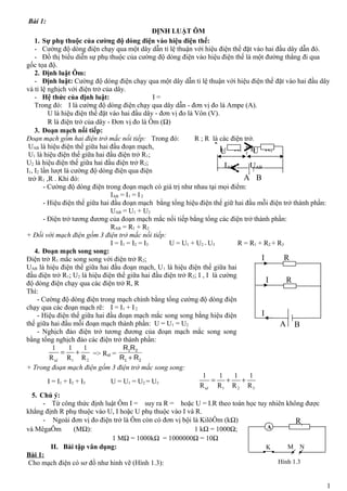 Bài 1: 
ĐỊNH LUẬT ÔM 
1. Sự phụ thuộc của cường độ dòng điện vào hiệu điện thế: 
- Cường độ dòng điện chạy qua một dây dẫn tỉ lệ thuận với hiệu điện thế đặt vào hai đầu dây dẫn đó. 
- Đồ thị biểu diễn sự phụ thuộc của cường độ dòng điện vào hiệu điện thế là một đường thẳng đi qua 
gốc tọa độ. 
2. Định luật Ôm: 
- Định luật: Cường độ dòng điện chạy qua một dây dẫn tỉ lệ thuận với hiệu điện thế đặt vào hai đầu dây 
và tỉ lệ nghịch với điện trở của dây. 
- Hệ thức của định luật: I = 
Trong đó: I là cường độ dòng điện chạy qua dây dẫn - đơn vị đo là Ampe (A). 
U là hiệu điện thế đặt vào hai đầu dây - đơn vị đo là Vôn (V). 
R là điện trở của dây - Đơn vị đo là Ôm (W) 
3. Đoạn mạch nối tiếp: 
Đoạn mạch gồm hai điện trở mắc nối tiếp: Trong đó: R ; R là các điện trở. 
UAB là hiệu điện thế giữa hai đầu đoạn mạch, 
U1 là hiệu điện thế giữa hai đầu điện trở R1; 
U2 là hiệu điện thế giữa hai đầu điện trở R2; 
I1, I2 lần lượt là cường độ dòng điện qua điện 
trở R1 ,R . Khi đó: 
I1 U I2 
U 
IAB UAB 
- Cường độ dòng điện trong đoạn mạch có giá trị như nhau tại mọi điểm: 
IAB = I1 = I 2 
- Hiệu điện thế giữa hai đầu đoạn mạch bằng tổng hiệu điện thế giữ hai đầu mỗi điện trở thành phần: 
UAB = U1 + U2 
- Điện trở tương đương của đoạn mạch mắc nối tiếp bằng tổng các điện trở thành phần: 
RAB = R1 + R2 
+ Đối với mạch điện gồm 3 điện trở mắc nối tiếp: 
I = I1 = I2 = I3 U = U1 + U2 + U3 R = R1 + R2 + R3 
4. Đoạn mạch song song: 
Điện trở R1 mắc song song với điện trở R2; 
UAB là hiệu điện thế giữa hai đầu đoạn mạch, U1 là hiệu điện thế giữa hai 
đầu điện trở R1; U2 là hiệu điện thế giữa hai đầu điện trở R2; I , I là cường 
độ dòng điện chạy qua các điện trở R, R 
Thì: 
- Cường độ dòng điện trong mạch chính bằng tổng cường độ dòng điện 
chạy qua các đoạn mạch rẽ: I = I1 + I 2 
- Hiệu điện thế giữa hai đầu đoạn mạch mắc song song bằng hiệu điện 
thế giữa hai đầu mỗi đoạn mạch thành phần: U = U1 = U2 
- Nghịch đảo điện trở tương đương của đoạn mạch mắc song song 
bằng tổng nghịch đảo các điện trở thành phần: 
1 1 1 
R R R td 
= + => Rtd = 
1 2 
R R 
+ 
1 2 
R R 
1 2 
+ Trong đoạn mạch điện gồm 3 điện trở mắc song song: 
I = I1 + I2 + I3 U = U1 = U2 = U3 
1 = 1 + 1 + 
1 
R R R R td 
1 2 3 
5. Chú ý: 
- Từ công thức định luật Ôm I = suy ra R = hoặc U = I.R theo toán học tuy nhiên không được 
khẳng định R phụ thuộc vào U, I hoặc U phụ thuộc vào I và R. 
- Ngoài đơn vị đo điện trở là Ôm còn có đơn vị bội là KilôÔm (kW) 
và MêgaÔm (MW): 1 kW = 1000W; 
1 MW = 1000kW = 1000000W = 10W 
II. Bài tập vân dụng: 
Bài 1: 
Cho mạch điện có sơ đồ như hình vẽ (Hình 1.3): 
1 
R 
I 
I 
A 
B 
I 
R 
R1 R2 
A B 
RA 1 
K M N 
Hình 1.3 
 