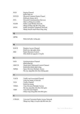 PCH     Paging Channel
        Kênh nhắn tin.
PCPCH   Physical Common Packet Chanel
        Kênh gói chung vật lý.
PCS     Personal Communication Services
        Dịch vụ thông tin cá nhân.
PLMN    Public Land Mobile Network
        Mạng di động mặt đất công cộng.
PSTN    Public Switched Telephone Network
        Mạng chuyển mạch thoại công cộng.

Q
QPSK
        Khóa dịch pha vuông góc.


R
RACH    Random Access Channel
        Kênh truy cập ngẫu nhiên.
RRC     Radio Resource Control
        Điều khiển tài nguyên vô tuyến.

S
SCH     Synchronization Channel
        Kênh đồng bộ.
SDCCH   Stand alone Dedicated Control Channel
        Kênh điều khiển dành riêng.
SDMA    Space Division Multiple Access
        Đa truy cập phân chia theo không gian

T
TACH    Traffic and Associated Channel
        Lênh lưu lượng và liên kết.
TCH     Traffic Channel
        Kênh lưu lượng.
TDMA    Time Division Multiple Access
        Đa truy cập phân chia theo thời gian
TDD     Time Division Duplex
        Ghép song công phân chia thời gian.

U
UTRAN   Universal Terrestrial Radio Access Network
        Mạng truy nhập vô tuyến mặt đất toàn cầu.



                                                     http://www.ebook.edu.vn
 