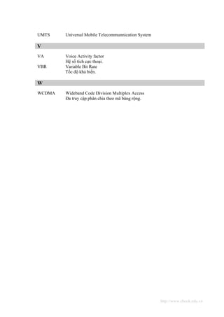 UMTS    Universal Mobile Telecommunnication System

V
VA      Voice Activity factor
        Hệ số tích cực thoại.
VBR     Variable Bit Rate
        Tốc độ khả biến.

W
WCDMA   Wideband Code Division Multiplex Access
        Đa truy cập phân chia theo mã băng rộng.




                                                     http://www.ebook.edu.vn
 