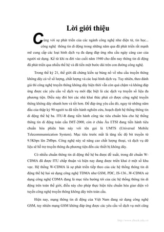 Lời giới thiệu
   C       ùng với sự phát triển của các ngành công nghệ như điện tử, tin học...
         công nghệ thông tin di động trong những năm qua đã phát triển rất mạnh
mẽ cung cấp các loại hình dịch vụ đa dạng đáp ứng nhu cầu ngày càng cao của
người sử dụng. Kể từ khi ra đời vào cuối năm 1940 cho đến nay thông tin di động
đã phát triển qua nhiều thế hệ và đã tiến một bước dài trên con đường công nghệ.

    Trong thế kỷ 21, thế giới đã chứng kiến sự bùng nổ về nhu cầu truyền thông
không dây cả về số lượng, chất lượng và các loại hình dịch vụ. Tuy nhiên, theo đánh
giá thì công nghệ truyền thông không dây hiện thời vẫn còn quá chậm và không đáp
ứng được các yêu cầu về dịch vụ mới đặc biệt là các dịch vụ truyền số liệu đa
phương tiện. Điều này đòi hỏi các nhà khai thác phải có được công nghệ truyền
thông không dây nhanh hơn và tốt hơn. Để đáp ứng yêu cầu đó, ngay từ những năm
đầu của thập kỷ 90 người ta đã tiến hành nghiên cứu, hoạch định hệ thống thông tin
di động thế hệ ba. ITU-R đang tiến hành công tác tiêu chuẩn hóa cho hệ thống
thông tin di động toàn cầu IMT-2000, còn ở châu Âu ETSI đang tiến hành tiêu
chuẩn hóa phiên bản này với tên gọi là UMTS (Universal Mobile
Telecommunnication System). Mục tiêu trước mắt là tăng tốc độ bit truyền từ
9.5Kbps lên 2Mbps. Công nghệ này sẽ nâng cao chất lượng thoại, và dịch vụ dữ
liệu sẽ hỗ trợ truyền thông đa phương tiện đến các thiết bị không dây.

    Có nhiều chuẩn thông tin di động thế hệ ba được đề xuất, trong đó chuẩn W-
CDMA đã được ITU chấp thuận và hiện nay đang được triển khai ở một số khu
vực. Hệ thống W-CDMA là sự phát triển tiếp theo của các hệ thống thông tin di
động thế hệ hai sử dụng công nghệ TDMA như GSM, PDC, IS-136...W-CDMA sử
dụng công nghệ CDMA đang là mục tiêu hướng tới của các hệ thống thông tin di
động trên toàn thế giới, điều này cho phép thực hiện tiêu chuẩn hóa giao diện vô
tuyến công nghệ truyền thông không dây trên toàn cầu.

    Hiện nay, mạng thông tin di động của Việt Nam đang sử dụng công nghệ
GSM, tuy nhiên mạng GSM không đáp ứng được các yêu cầu về dịch vụ mới cũng



                                                               http://www.ebook.edu.vn
 