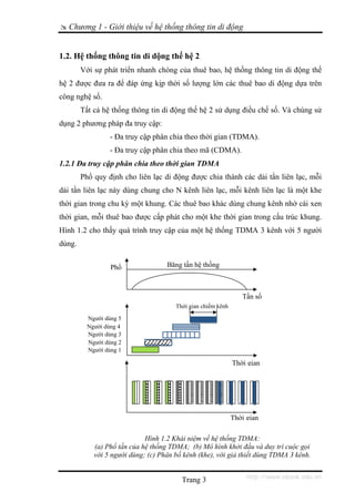 Chương 1 - Giới thiệu về hệ thống thông tin di động


1.2. Hệ thống thông tin di dộng thế hệ 2
        Với sự phát triển nhanh chóng của thuê bao, hệ thống thông tin di động thế
hệ 2 được đưa ra để đáp ứng kịp thời số lượng lớn các thuê bao di động dựa trên
công nghệ số.
        Tất cả hệ thống thông tin di động thế hệ 2 sử dụng điều chế số. Và chúng sử
dụng 2 phương pháp đa truy cập:
                  - Đa truy cập phân chia theo thời gian (TDMA).
                  - Đa truy cập phân chia theo mã (CDMA).
1.2.1 Đa truy cập phân chia theo thời gian TDMA
        Phổ quy định cho liên lạc di động được chia thành các dải tần liên lạc, mỗi
dải tần liên lạc này dùng chung cho N kênh liên lạc, mỗi kênh liên lạc là một khe
thời gian trong chu kỳ một khung. Các thuê bao khác dùng chung kênh nhờ cài xen
thời gian, mỗi thuê bao được cấp phát cho một khe thời gian trong cấu trúc khung.
Hình 1.2 cho thấy quá trình truy cập của một hệ thống TDMA 3 kênh với 5 người
dùng.


                  Phổ               Băng tần hệ thống



                                                                 Tần số
                                       Thời gian chiếm kênh

          Người dùng 5
          Người dùng 4
          Người dùng 3
          Người dùng 2
          Người dùng 1

                                                              Thời gian




                                                              Thời gian

                             Hình 1.2 Khái niệm về hệ thống TDMA:
            (a) Phổ tần của hệ thống TDMA; (b) Mô hình khởi đầu và duy trì cuộc gọi
            với 5 người dùng; (c) Phân bố kênh (khe), với giả thiết dùng TDMA 3 kênh.


                                         Trang 3                   http://www.ebook.edu.vn
 