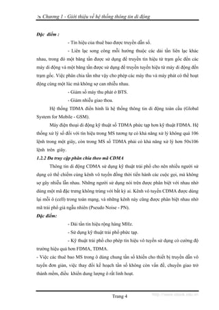Chương 1 - Giới thiệu về hệ thống thông tin di động


Đặc điểm :
                  - Tín hiệu của thuê bao được truyền dẫn số.
                  - Liên lạc song công mỗi hướng thuộc các dải tần liên lạc khác
nhau, trong đó một băng tần được sử dụng để truyền tín hiệu từ trạm gốc đến các
máy di động và một băng tần được sử dụng để truyền tuyến hiệu từ máy di động đến
trạm gốc. Việc phân chia tần như vậy cho phép các máy thu và máy phát có thể hoạt
động cùng một lúc mà không sợ can nhiễu nhau.
                  - Giảm số máy thu phát ở BTS.
                  - Giảm nhiễu giao thoa.
      Hệ thống TDMA điển hình là hệ thống thông tin di động toàn cầu (Global
System for Mobile - GSM).
      Máy điện thoại di động kỹ thuật số TDMA phức tạp hơn kỹ thuật FDMA. Hệ
thống xử lý số đối với tín hiệu trong MS tương tự có khả năng xử lý không quá 106
lệnh trong một giây, còn trong MS số TDMA phải có khả năng xử lý hơn 50x106
lệnh trên giây.
1.2.2 Đa truy cập phân chia theo mã CDMA
      Thông tin di động CDMA sử dụng kỹ thuật trải phổ cho nên nhiều người sử
dụng có thể chiếm cùng kênh vô tuyến đồng thời tiến hành các cuộc gọi, mà không
sợ gây nhiễu lẫn nhau. Những người sử dụng nói trên được phân biệt với nhau nhờ
dùng một mã đặc trưng không trùng với bất kỳ ai. Kênh vô tuyến CDMA được dùng
lại mỗi ô (cell) trong toàn mạng, và những kênh này cũng được phân biệt nhau nhờ
mã trải phổ giả ngẫu nhiên (Pseudo Noise - PN).
Đặc điểm:
                  - Dải tần tín hiệu rộng hàng MHz.
                  - Sử dụng kỹ thuật trải phổ phức tạp.
                  - Kỹ thuật trải phổ cho phép tín hiệu vô tuyến sử dụng có cường độ
trường hiệu quả hơn FDMA, TDMA.
- Việc các thuê bao MS trong ô dùng chung tần số khiến cho thiết bị truyền dẫn vô
tuyến đơn giản, việc thay đổi kế hoạch tần số không còn vấn đề, chuyển giao trở
thành mềm, điều khiển dung lượng ô rất linh hoạt.



                                         Trang 4                http://www.ebook.edu.vn
 