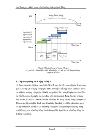 Chương 1 - Giới thiệu về hệ thống thông tin di động



                Phổ                        Băng tần hệ thống




                                                                                  Tần số
                                                  Thời gian chiếm kênh

        Người dùng 5
        Người dùng 4
        Người dùng 3
        Người dùng 2
        Người dùng 1

                                                                             Thời gian
               Tần số
                                                 Người
                                                 dùng 4


                              Người    Người    Người
                                                          Người dùng
                              dùng 1   dùng 2   dùng 3
                                                              5


                                                                             Thời gian


                            Hình 1.3 Khái niệm về hệ thống CDMA:
            (a) phổ tần; (b) mô hình khởi đầu và duy trì cuộc gọi với 5 người dùng;
                                       (c) phân bố kênh.



1.3. Hệ thống thông tin di động thế hệ 3
Hệ thống thông tin di động chuyển từ thế hệ 2 sang thế hệ 3 qua một giai đoạn trung
gian là thế hệ 2,5 sử dụng công nghệ TDMA trong đó kết hợp nhiều khe hoặc nhiều
tần số hoặc sử dụng công nghệ CDMA trong đó có thể chồng lên phổ tần của thế hệ
hai nếu không sử dụng phổ tần mới, bao gồm các mạng đã được đưa vào sử dụng
như: GPRS, EDGE và CDMA2000-1x. Ở thế hệ thứ 3 này các hệ thống thông tin di
động có xu thế hoà nhập thành một tiêu chuẩn duy nhất và có khả năng phục vụ ở
tốc độ bit lên đến 2 Mbit/s. Để phân biệt với các hệ thống thông tin di động băng
hẹp hiện nay, các hệ thống thông tin di động thế hệ 3 gọi là các hệ thống thông tin
di động băng rộng.




                                          Trang 5                      http://www.ebook.edu.vn
 