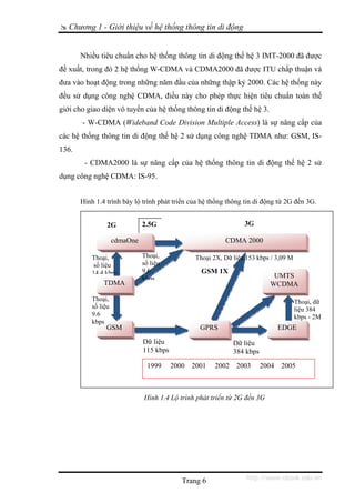 Chương 1 - Giới thiệu về hệ thống thông tin di động


       Nhiều tiêu chuẩn cho hệ thống thông tin di động thế hệ 3 IMT-2000 đã được
đề xuất, trong đó 2 hệ thống W-CDMA và CDMA2000 đã được ITU chấp thuận và
đưa vào hoạt động trong những năm đầu của những thập kỷ 2000. Các hệ thống này
đều sử dụng công nghệ CDMA, điều này cho phép thực hiện tiêu chuẩn toàn thế
giới cho giao diện vô tuyến của hệ thống thông tin di động thế hệ 3.
       - W-CDMA (Wideband Code Division Multiple Access) là sự nâng cấp của
các hệ thống thông tin di động thế hệ 2 sử dụng công nghệ TDMA như: GSM, IS-
136.
        - CDMA2000 là sự nâng cấp của hệ thống thông tin di động thế hệ 2 sử
dụng công nghệ CDMA: IS-95.


       Hình 1.4 trình bày lộ trình phát triển của hệ thống thông tin di động từ 2G đến 3G.


                 2G            2,5G                                3G

                     cdmaOne                                CDMA 2000

           Thoại,              Thoại,             Thoại 2X, Dữ liệu 153 kbps / 3,09 M
            số liệu            số liệu
           14 4 kbps           9.6                  GSM 1X
                               kbps                                          UMTS
               TDMA                                                         WCDMA

           Thoại,                                                                       Thoại, dữ
           số liệu                                                                      liệu 384
           9.6                                                                          kbps - 2M
           kbps
                GSM                                GPRS                          EDGE
                               Dữ liệu                         Dữ liệu
                               115 kbps                        384 kbps
                                1999      2000   2001   2002    2003      2004   2005



                               Hình 1.4 Lộ trình phát triển từ 2G đến 3G




                                             Trang 6                http://www.ebook.edu.vn
 