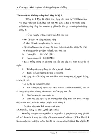 Chương 1 - Giới thiệu về hệ thống thông tin di động


Yêu cầu đối với hệ thống thông tin di động thế hệ 3:
             Thông tin di động thế hệ thứ 3 xây dựng trên cơ sở IMT-2000 được đưa
   vào phục vụ từ năm 2001. Mục đích của IMT-2000 là đưa ra nhiều khả năng
   mới nhưng cũng đồng thời bảo đảm sự phát triển liên tục của thông tin di động
   thế hệ 2.

            - Tốc độ của thế hệ thứ ba được xác định như sau:

         + 384 Kb/s đối với vùng phủ sóng rộng.
         + 2 Mb/s đối với vùng phủ sóng địa phương.
         - Các tiêu chí chung để xây dựng hệ thống thông tin di động thế hệ ba (3G):
         + Sử dụng dải tần quy định quốc tế 2GHz như sau:
               Đường lên     : 1885-2025 MHz.
               Đường xuống : 2110-2200 MHz.
         + Là hệ thống thông tin di động toàn cầu cho các loại hình thông tin vô
tuyến:
               Tích hợp các mạng thông tin hữu tuyến và vô tuyến.
               Tương tác với mọi loại dịch vụ viễn thông.
         + Sử dụng các môi trường khai thác khác nhau: trong công sở, ngoài đường,
trên xe, vệ tinh.
         + Có thể hỗ trợ các dịch vụ như:
               Môi trường thông tin nhà ảo (VHE: Virtual Home Environment) trên cơ
sở mạng thông minh, di động cá nhân và chuyển mạng toàn cầu.
               Đảm bảo chuyển mạng quốc tế.
               Đảm bảo các dịch vụ đa phương tiện đồng thời cho thoại, số liệu
chuyển mạch theo kênh và số liệu chuyển mạch theo gói.
         + Dễ dàng hỗ trợ các dịch vụ mới xuất hiện.
1.4. Hệ thống thông tin di động thế hệ tiếp theo
         Hệ thống thông tin di động thế hệ 3 sang thế hệ 4 qua giai đoạn trung gian là
thế hệ 3,5 có tên là mạng truy nhập gói đường xuống tốc độ cao HSDPA. Thế hệ 4
là công nghệ truyền thông không dây thứ tư, cho phép truyền tải dữ liệu với tốc độ




                                            Trang 7           http://www.ebook.edu.vn
 