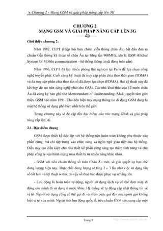 Chương 2 - Mạng GSM và giải pháp nâng cấp lên 3G


                    CHƯƠNG 2
        MẠNG GSM VÀ GIẢI PHÁP NÂNG CẤP LÊN 3G

Giới thiệu chương 2:

    Năm 1982, CEPT (Hiệp hội bưu chính viễn thông châu Âu) bắt đầu đưa ra
chuẩn viễn thông kỹ thuật số châu Âu tại băng tần 900MHz, tên là GSM (Global
System for Mobile communication – hệ thống thông tin di động toàn cầu).

    Năm 1986, CEPT đã lập nhiều phòng thử nghiệm tại Paris để lựa chọn công
nghệ truyền phát. Cuối cùng kỹ thuật đa truy cập phân chia theo thời gian (TDMA)
và đa truy cập phân chia theo tần số đã được lựa chọn (FDMA). Hai kỹ thuật này đã
kết hợp để tạo nên công nghệ phát cho GSM. Các nhà khai thác của 12 nước châu
Âu đã cùng ký bản ghi nhớ Memorandum of Understanding (MoU) quyết tâm giới
thiệu GSM vào năm 1991. Cho đến hiện nay mạng thông tin di động GSM đang là
một hệ thống sử dụng phổ biến nhất trên thế giới.

    Trong chương này sẽ đề cập đến đặc điểm ,cấu trúc mạng GSM và giải pháp
nâng cấp lên 3G.

2.1. Đặc điểm chung

    GSM được thiết kế độc lập với hệ thống nên hoàn toàn không phụ thuộc vào
phần cứng, mà chỉ tập trung vào chức năng và ngôn ngữ giao tiếp của hệ thống.
Điều này tạo điều kiện cho nhà thiết kế phần cứng sáng tạo thêm tính năng và cho
phép công ty vận hành mạng mua thiết bị từ nhiều hãng khác nhau.

    - GSM với tiêu chuẩn thông số toàn Châu Âu mới, sẽ giải quyết sự hạn chế
dung lượng hiện nay. Thực chất dung lượng sẽ tăng 2 – 3 lần nhờ việc sử dụng tần
số tốt hơn và kỹ thuật ô nhỏ, do vậy số thuê bao được phục vụ sẽ tăng lên.

    - Lưu động là hoàn toàn tự động, người sử dụng dịch vụ có thể đem máy di
động của mình đi sử dụng ở nước khác. Hệ thống sẽ tự động cập nhật thông tin về
vị trí. Người sử dụng cũng có thể gọi đi và nhận cuộc gọi đến mà người gọi không
biết vị trí của mình. Ngoài tính lưu động quốc tế, tiêu chuẩn GSM còn cung cấp một




                                       Trang 9              http://www.ebook.edu.vn
 