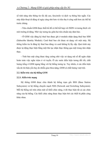 Chương 2 - Mạng GSM và giải pháp nâng cấp lên 3G


số tính năng như thông tin tốc độ cao, faxcimile và dịch vụ thông báo ngắn. Các
máy điện thoại di động sẽ ngày càng nhỏ hơn và tiêu thụ ít công suất hơn các thế hệ
trước chúng.

    - Tiêu chuẩn GSM được thiết kế để có thể kết hợp với ISDN và tương thích với
môi trường di động. Nhờ vậy tương tác giữa hai tiêu chuẩn này đảm bảo.

    - Ở GSM việc đăng ký thuê bao được ghi ở module nhận dạng thuê bao SIM
(Subscribe Identity Module). Card thuê bao chỉ được sử dụng với một máy. Hệ
thống kiểm tra là đăng ký thuê bao đúng và card không bị lấy cắp. Quá trình này
được tự động thực hiện bằng một thủ tục nhận thực thông qua một trung tâm nhận
thực.

    - Tính bảo mật cũng được tăng cường nhờ việc sử dụng mã số để ngăn chặn
hoàn toàn việc nghe trộm ở vô tuyến. Ở các nước điều kiện tương đối tốt, chất
lượng tiếng ở GSM ngang bằng với hệ thống tương tự. Tuy nhiên, ở các điều kiện
xấu do tín hiệu yếu hay do nhiễu giao thoa nặng, GSM có chất lượng vượt trội.

2.2. Kiến trúc của hệ thống GSM

2.2.1. Kiến trúc mạng

    Hệ thống GSM được chia thành hệ thống trạm gốc BSS (Base Station
Subsystem) và hệ thống chuyển mạch NSS (Network and Switching Subsystem).
Mỗi hệ thống nói trên chứa một số khối chức năng, ở đó thực hiện tất cả các chức
năng của hệ thống. Các khối chức năng được thực hiện bởi các thiết bị phần cứng
khác nhau.




                                      Trang 10             http://www.ebook.edu.vn
 