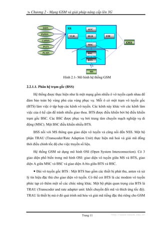 Chương 2 - Mạng GSM và giải pháp nâng cấp lên 3G



           ISDN               SS            AUC

          PSPDN
                               VLR          HLR       EIR
           CSPDN
                                                                      OSS
                                            MSC
           PSTN

           PLMN                             BSS
                                            BSC

                                             BTS



                                              MS

                          Hình 2.1- Mô hình hệ thống GSM

2.2.1.1. Phân hệ trạm gốc (BSS)

    Hệ thống được thực hiện như là một mạng gồm nhiều ô vô tuyến cạnh nhau để
đảm bảo toàn bộ vùng phủ của vùng phục vụ. Mỗi ô có một trạm vô tuyến gốc
(BTS) làm việc ở tập hợp các kênh vô tuyến. Các kênh này khác với các kênh làm
việc của ô kế cận để tránh nhiễu giao thoa. BTS được điều khiển bởi bộ điều khiển
trạm gốc BSC. Các BSC được phục vụ bởi trung tâm chuyển mạch nghiệp vụ di
động (MSC). Một BSC điều khiển nhiều BTS.

    BSS nối với MS thông qua giao diện vô tuyến và cũng nối đến NSS. Một bộ
phận TRAU (Transcoder/Rate Adaption Unit) thực hiện mã hoá và giải mã đồng
thời điều chỉnh tốc độ cho việc truyền số liệu.

    Hệ thống GSM sử dụng mô hình OSI (Open System Interconnection). Có 3
giao diện phổ biến trong mô hình OSI: giao diện vô tuyến giữa MS và BTS, giao
diện A giữa MSC và BSC và giao diện A-bis giữa BTS và BSC.

       Đài vô tuyến gốc BTS : Một BTS bao gồm các thiết bị phát thu, anten và xử
lý tín hiệu đặc thù cho giao diện vô tuyến. Có thể coi BTS là các modem vô tuyến
phức tạp có thêm một số các chức năng khác. Một bộ phận quan trọng của BTS là
TRAU (Transcoder and rate adapter unit: khối chuyển đổi mã và thích ứng tốc độ).
TRAU là thiết bị mà ở đó quá trình mã hóa và giải mã tiếng đặc thù riêng cho GSM




                                        Trang 11            http://www.ebook.edu.vn
 