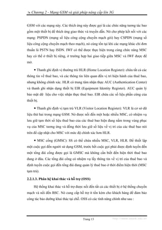 Chương 2 - Mạng GSM và giải pháp nâng cấp lên 3G


GSM với các mạng này. Các thích ứng này được gọi là các chức năng tương tác bao
gồm một thiết bị để thích ứng giao thức và truyền dẫn. Nó cho phép kết nối với các
mạng: PSPDN (mạng số liệu công cộng chuyển mạch gói) hay CSPDN (mạng số
liệu công cộng chuyển mạch theo mạch), nó cùng tồn tại khi các mạng khác chỉ đơn
thuần là PSTN hay ISDN. IWF có thể được thực hiện trong cùng chức năng MSC
hay có thể ở thiết bị riêng, ở trường hợp hai giao tiếp giữa MSC và IWF được để
mở.

        Thanh ghi định vị thường trú HLR (Home Location Register): chứa tất cả các
thông tin về thuê bao, và các thông tin liên quan đến vị trí hiện hành của thuê bao,
nhưng không chính xác. HLR có trung tâm nhận thực AUC (Authentication Center)
và thanh ghi nhận dạng thiết bị EIR (Equipment Identity Register). AUC quản lý
bảo mật dữ liệu cho việc nhận thực thuê bao. EIR chứa các số liệu phần cứng của
thiết bị.

        Thanh ghi định vị tạm trú VLR (Visitor Location Register): VLR là cơ sở dữ
liệu thứ hai trong mạng GSM. Nó được nối đến một hoặc nhiều MSC, có nhiệm vụ
lưu giữ tạm thời số liệu thuê bao của các thuê bao hiện đang nằm trong vùng phục
vụ của MSC tương ứng và đồng thời lưu giữ số liệu về vị trí của các thuê bao nói
trên để cập nhật cho MSC với mức độ chính xác hơn HLR.

        MSC cổng (GMSC): SS có thể chứa nhiều MSC, VLR, HLR. Để thiết lập
một cuộc gọi đến người sử dụng GSM, trước hết cuộc gọi phải được định tuyến đến
một tổng đài cổng được gọi là GMSC mà không cần biết đến hiện thời thuê bao
đang ở đâu. Các tổng đài cổng có nhiệm vụ lấy thông tin về vị trí của thuê bao và
định tuyến cuộc gọi đến tổng đài đang quản lý thuê bao ở thời điểm hiện thời (MSC
tạm trú).

2.2.1.3. Phân hệ khai thác và hỗ trợ (OSS)

      Hệ thống khai thác và hỗ trợ được nối đến tất cả các thiết bị ở hệ thống chuyển
mạch và nối đến BSC. Nó cung cấp hỗ trợ ít tốn kém cho khách hàng để đảm bảo
công tác bảo dưỡng khai thác tại chỗ. OSS có các tính năng chính như sau :




                                        Trang 13             http://www.ebook.edu.vn
 