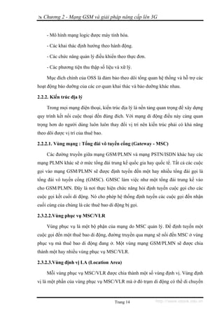 Chương 2 - Mạng GSM và giải pháp nâng cấp lên 3G


    - Mô hình mạng logic được máy tính hóa.

    - Các khai thác định hướng theo hành động.

    - Các chức năng quản lý điều khiển theo thực đơn.

    - Các phương tiện thu thập số liệu và xữ lý.

    Mục đích chính của OSS là đảm bảo theo dõi tổng quan hệ thống và hỗ trợ các
hoạt động bảo dưỡng của các cơ quan khai thác và bảo dưỡng khác nhau.

2.2.2. Kiến trúc địa lý

    Trong mọi mạng điện thoại, kiến trúc địa lý là nền tảng quan trọng để xây dựng
quy trình kết nối cuộc thoại đến đúng đích. Với mạng di động điều này càng quan
trọng hơn do người dùng luôn luôn thay đổi vị trí nên kiến trúc phải có khả năng
theo dõi được vị trí của thuê bao.

2.2.2.1. Vùng mạng : Tổng đài vô tuyến cổng (Gateway - MSC)

    Các đường truyền giữa mạng GSM/PLMN và mạng PSTN/ISDN khác hay các
mạng PLMN khác sẽ ở mức tổng đài trung kế quốc gia hay quốc tế. Tất cả các cuộc
gọi vào mạng GSM/PLMN sẽ được định tuyến đến một hay nhiều tổng đài gọi là
tổng đài vô tuyến cổng (GMSC). GMSC làm việc như một tổng đài trung kế vào
cho GSM/PLMN. Đây là nơi thực hiện chức năng hỏi định tuyến cuộc gọi cho các
cuộc gọi kết cuối di động. Nó cho phép hệ thống định tuyến các cuộc gọi đến nhận
cuối cùng của chúng là các thuê bao di động bị gọi.

2.3.2.2.Vùng phục vụ MSC/VLR

    Vùng phục vụ là một bộ phận của mạng do MSC quản lý. Để định tuyến một
cuộc gọi đến một thuê bao di động, đường truyền qua mạng sẽ nối đến MSC ở vùng
phục vụ mà thuê bao di động đang ở. Một vùng mạng GSM/PLMN sẽ được chia
thành một hay nhiều vùng phục vụ MSC/VLR.

2.3.2.3.Vùng định vị LA (Location Area)

    Mỗi vùng phục vụ MSC/VLR được chia thành một số vùng định vị. Vùng định
vị là một phần của vùng phục vụ MSC/VLR mà ở đó trạm di động có thể di chuyển



                                       Trang 14           http://www.ebook.edu.vn
 
