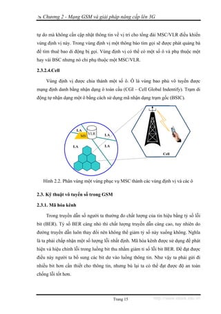 Chương 2 - Mạng GSM và giải pháp nâng cấp lên 3G


tự do mà không cần cập nhật thông tin về vị trí cho tổng đài MSC/VLR điều khiển
vùng định vị này. Trong vùng định vị một thông báo tìm gọi sẽ được phát quảng bá
để tìm thuê bao di động bị gọi. Vùng định vị có thể có một số ô và phụ thuộc một
hay vài BSC nhưng nó chỉ phụ thuộc một MSC/VLR.

2.3.2.4.Cell

    Vùng định vị được chia thành một số ô. Ô là vùng bao phủ vô tuyến được
mạng định danh bằng nhận dạng ô toàn cầu (CGI – Cell Global Indentify). Trạm di
động tự nhận dạng một ô bằng cách sử dụng mã nhận dạng trạm gốc (BSIC).




                      LA
                           VLR    LA
                        MS

                     LA           LA

                                                                Cell




   Hình 2.2. Phân vùng một vùng phục vụ MSC thành các vùng định vị và các ô

2.3. Kỹ thuật vô tuyến số trong GSM

2.3.1. Mã hóa kênh

    Trong truyền dẫn số người ta thường đo chất lượng của tín hiệu bằng tỷ số lỗi
bit (BER). Tỷ số BER càng nhỏ thì chất lượng truyền dẫn càng cao, tuy nhiên do
đường truyền dẫn luôn thay đổi nên không thể giảm tỷ số này xuống không. Nghĩa
là ta phải chấp nhận một số lượng lỗi nhất định. Mã hóa kênh được sử dụng để phát
hiện và hiệu chỉnh lỗi trong luồng bit thu nhằm giảm tỉ số lỗi bit BER. Để đạt được
điều này người ta bổ sung các bit dư vào luồng thông tin. Như vậy ta phải gửi đi
nhiều bit hơn cần thiết cho thông tin, nhưng bù lại ta có thể đạt được độ an toàn
chống lỗi tốt hơn.




                                       Trang 15            http://www.ebook.edu.vn
 