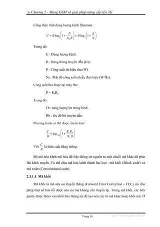 Chương 2 - Mạng GSM và giải pháp nâng cấp lên 3G


    Công thức tính dung lượng kênh Shannon :

                          ⎛     P ⎞            ⎛   S⎞
              C = B log 2 ⎜1 +
                          ⎜        ⎟ = B log 2 ⎜1 + ⎟
                          ⎝    N0B ⎟
                                   ⎠           ⎝   N⎠

    Trong đó:

             C : Dung lượng kênh.

             B : Băng thông truyền dẫn (Hz).

             P : Công suất tín hiệu thu (W).

             N0 : Mật độ công suất nhiễu đơn biên (W/Hz).

    Công suất thu được tại máy thu:

             P = EbRb

    Trong đó :

             Eb: năng lượng bit trung bình.

             Rb : tốc độ bit truyền dẫn.

    Phương trình có thể được chuẩn hóa:

              C           ⎛   E R    ⎞
                = log oøg ⎜1 + b b
                          ⎜          ⎟
                                     ⎟
              B           ⎝    N0B   ⎠

          C
    Với     là hiệu suất băng thông.
          B

    Bộ mã hóa kênh mã hóa dữ liệu thông tin nguồn ra một chuỗi mã khác để phát
lên kênh truyền. Có thể chia mã hóa kênh thành hai loại : mã khối (Block code) và
mã xoắn (Convolutional code).

2.3.1.1. Mã khối

    Mã khối là mã sữa sai truyền thẳng (Forward Error Correction – FEC), nó cho
phép một số bits lỗi được sữa sai mà không cần truyền lại. Trong mã khối, các bits
parity được thêm vào khối bits thông tin để tạo nên các từ mã khác hoặc khối mã. Ở




                                         Trang 16           http://www.ebook.edu.vn
 