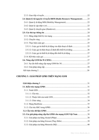 2.3.3. Giao tiếp vô tuyến.......................................................................................22
    2.4. Quản lý tài nguyên vô tuyến RRM (Radio Resoucre Management)..........23
      2.4.1. Quản lý di động MM (Mobility Manegement)...........................................23
      2.4.2. Quản lý cập nhật vị trí.................................................................................23
      2.4.3. Quản lý chuyển giao (Handover)................................................................24
    2.5. Các thủ tục thông tin ......................................................................................24
      2.5.1. Đăng nhập thiết bị vào mạng ......................................................................24
      2.5.2. Chuyển vùng ...............................................................................................25
      2.5.3. Thực hiện cuộc gọi .....................................................................................25
         2.5.3.1. Cuộc gọi từ thiết bị di động vào điện thoại cố định..............................25
         2.5.3.2. Cuộc gọi từ điện thoại cố định đến thiết bị di động..............................26
         2.5.3.3. Cuộc gọi từ thiết bị di động đến thiết bị di động ..................................27
      2.5.4. Kết thúc cuộc gọi ........................................................................................27
    2.6. Nâng cấp GSM lên W-CDMA .......................................................................27
      2.6.1. Sự cần thiết nâng cấp mạng GSM lên 3G...................................................27
      2.6.2. Giải pháp nâng cấp .....................................................................................28
     Kết luận chương 2………………………………………………………………..30

CHƯƠNG 3 : GIẢI PHÁP GPRS TRÊN MẠNG GSM


     Giới thiệu chương 3 ..............................................................................................31
    3.1. Kiến trúc mạng GPRS....................................................................................31
      3.1.1. Node GSN...................................................................................................32
         3.1.1.1. Cấu trúc.................................................................................................32
         3.1.1.2. Thuộc tính của node GSN.....................................................................33
         3.1.1.3. Chức năng .............................................................................................34
      3.1.2. Mạng Backbone ..........................................................................................35
      3.1.3. Cấu trúc BSC trong GPRS..........................................................................36
     3.2. Cấu trúc dữ liệu GPRS..................................................................................37
    3.3. Các giải pháp nâng cấp lên GPRS cho mạng GSM Việt Nam....................38
      3.3.1. Giải pháp của hãng Alcatel (Pháp) .............................................................38
      3.3.2. Giải pháp của hãng Ericson (Thụy Điển) ...................................................39
      3.3.3. Giải pháp của hãng Motorola (Mỹ) ............................................................40



                                                                                           http://www.ebook.edu.vn
 