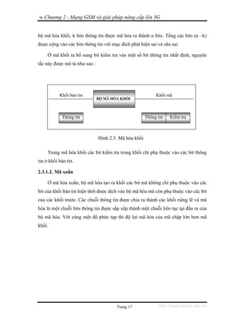 Chương 2 - Mạng GSM và giải pháp nâng cấp lên 3G


bộ mã hóa khối, k bits thông tin được mã hóa ra thành n bits. Tổng các bits (n –k)
được cộng vào các bits thông tin với mục đích phát hiện sai và sữa sai.

     Ở mã khối ta bổ sung bit kiểm tra vào một số bit thông tin nhất định, nguyên
tắc này được mô tả như sau :




           Khối bản tin                                     Khối mã
                               BỘ MÃ HÓA KHỐI



            Thông tin                                  Thông tin   Kiểm tra



                               Hình 2.3. Mã hóa khối

     Trong mã hóa khối các bit kiểm tra trong khối chỉ phụ thuộc vào các bit thông
tin ở khối bản tin.

2.3.1.2. Mã xoắn

     Ở mã hóa xoắn, bộ mã hóa tạo ra khối các bit mã không chỉ phụ thuộc vào các
bit của khối bản tin hiện thời được dịch vào bộ mã hóa mà còn phụ thuộc vào các bit
của các khối trước. Các chuỗi thông tin được chia ra thành các khối riêng lẽ và mã
hóa là một chuỗi bits thông tin được sắp xếp thành một chuỗi liên tục tại đầu ra của
bộ mã hóa. Với cùng một độ phức tạp thì độ lợi mã hóa của mã chập lớn hơn mã
khối.




                                       Trang 17              http://www.ebook.edu.vn
 