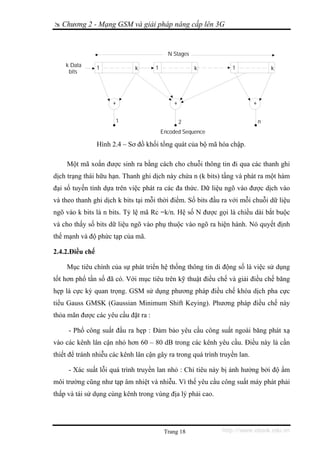 Chương 2 - Mạng GSM và giải pháp nâng cấp lên 3G


                                           N Stages
    k Data       1                   1                           1
                              k                       k                            k
     bits




                      +                      +                             +

                       1                         2                             n
                                         Encoded Sequence

                 Hình 2.4 – Sơ đồ khối tổng quát của bộ mã hóa chập.

    Một mã xoắn được sinh ra bằng cách cho chuỗi thông tin đi qua các thanh ghi
dịch trạng thái hữu hạn. Thanh ghi dịch này chứa n (k bits) tầng và phát ra một hàm
đại số tuyến tính dựa trên việc phát ra các đa thức. Dữ liệu ngõ vào được dịch vào
và theo thanh ghi dịch k bits tại mỗi thời điểm. Số bits đầu ra với mỗi chuỗi dữ liệu
ngõ vào k bits là n bits. Tỷ lệ mã Rc =k/n. Hệ số N được gọi là chiều dài bắt buộc
và cho thấy số bits dữ liệu ngõ vào phụ thuộc vào ngõ ra hiện hành. Nó quyết định
thế mạnh và độ phức tạp của mã.

2.4.2.Điều chế

    Mục tiêu chính của sự phát triển hệ thống thông tin di động số là việc sử dụng
tốt hơn phổ tần số đã có. Với mục tiêu trên kỹ thuật điều chế và giải điều chế băng
hẹp là cực kỳ quan trọng. GSM sử dụng phương pháp điều chế khóa dịch pha cực
tiểu Gauss GMSK (Gaussian Minimum Shift Keying). Phương pháp điều chế này
thỏa mãn được các yêu cầu đặt ra :

     - Phổ công suất đầu ra hẹp : Đảm bảo yêu cầu công suất ngoài băng phát xạ
vào các kênh lân cận nhỏ hơn 60 – 80 dB trong các kênh yêu cầu. Điều này là cần
thiết để tránh nhiễu các kênh lân cận gây ra trong quá trình truyền lan.

     - Xác suất lỗi quá trình truyền lan nhỏ : Chỉ tiêu này bị ảnh hưởng bởi độ ẩm
môi trường cũng như tạp âm nhiệt và nhiễu. Vì thế yêu cầu công suất máy phát phải
thấp và tái sử dụng cùng kênh trong vùng địa lý phải cao.




                                          Trang 18           http://www.ebook.edu.vn
 