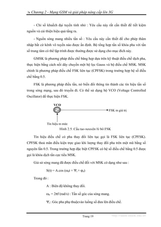 Chương 2 - Mạng GSM và giải pháp nâng cấp lên 3G


    - Chỉ số khuếch đại tuyến tính nhỏ : Yêu cầu này rất cần thiết để tiết kiệm
nguồn và cải thiện hiệu quả tầng ra.

    - Nguồn sóng mang nhiều tần số : Yêu cầu này cần thiết để cho phép thâm
nhập bất cứ kênh vô tuyến nào được ấn định. Bộ tổng hợp tần số khóa pha với tần
số trung tâm có thể lập trình được thường được sử dụng cho mục đích này.

    GMSK là phương pháp điều chế băng hẹp dựa trên kỹ thuật điều chế dịch pha,
thực hiện bằng cách nối dây chuyền một bộ lọc Gauss và bộ điều chế MSK. MSK
chính là phương pháp điều chế FSK liên tục (CPFSK) trong trường hợp hệ số điều
chế bằng 0.5.

    FSK là phương pháp điều tần, nó biến đổi thông tin thành các tín hiệu tần số
trong sóng mạng, sau đó truyền đi. Có thể sử dụng bộ VCO (Voltage Controlled
Oscillator) để thực hiện FSK.

                     VCO
                                                           FSK m giá trị



                Tín hiệu m mức
                         Hình 2.5. Cấu tạo nguyên lý bộ FSK

    Tín hiệu điều chế có pha thay đổi liên tục gọi là FSK liên tục (CPFSK).
CPFSK thoả mãn điều kiện trực giao khi lượng thay đổi pha trên một mã bằng số
nguyên lần 0.5. Trong trường hợp đặc biệt CPFSK có hệ số điều chế bằng 0.5 được
gọi là khóa dịch tần cực tiểu MSK.

    Giả sử sóng mang đã được điều chế đối với MSK có dạng như sau :

                S(t) = A.cos (ω0t + Ψt + ϕ0)

    Trong đó :

                A : Biên độ không thay đổi.

                ω0 = 2πf (rad/s) : Tần số góc của sóng mang.

                Ψt : Góc pha phụ thuộcvào luồng số đưa lên điều chế.



                                          Trang 19             http://www.ebook.edu.vn
 