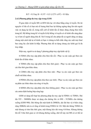 Chương 2 - Mạng GSM và giải pháp nâng cấp lên 3G


             B.T = 0.3 hay B = 0.3/T = 0.3/ (1/271 x103) = 81 Khz

2.4.3.Phương pháp đa truy cập trong GSM

    Ở giao diện vô tuyến MS và BTS liên lạc với nhau bằng sóng vô tuyến. Do tài
nguyên về tần số có hạn mà số lượng thuê bao lại không ngừng tăng lên nên ngoài
việc sử dụng lại tần số, trong mỗi cell số kênh tần số được dùng chung theo kiểu
trung kế. Hệ thống trung kế vô tuyến là hệ thống vô tuyến có số kênh sẵn sàng phục
vụ ít hơn số người dùng khả dĩ. Xử lí trung kế cho phép tất cả người dùng sử dụng
chung một cách trật tự số kênh có hạn vì chúng ta biết chắc rằng xác suất mọi thuê
bao cùng lúc cần kênh là thấp. Phương thức để sử dụng chung các kênh gọi là đa
truy nhập.

    Hiện nay, người ta sử dụng 5 phương pháp truy cập kênh vật lý:

    • FDMA (Đa truy cập phân chia theo tần số) : Phục vụ các cuộc gọi theo các
kênh tần số khác nhau.

    • TDMA (Đa truy cập phân chia theo thời gian) : Phục vụ các cuộc gọi theo
các khe thời gian khác nhau.

    • CDMA (Đa truy cập phân chia theo mã) : Phục vụ các cuộc gọi theo các
chuỗi mã khác nhau.

    • PDMA (Đa truy cập phân chia theo cực tính) : Phục vụ các cuộc gọi theo các
sự phân cực khác nhau của sóng vô tuyến.

    • SDMA (Đa truy cập phân chia theo không gian) : Phục vụ các cuộc gọi theo
các anten định hướng búp sóng hẹp.

    GSM sử dụng kết hợp hai phương pháp đa truy cập là FDMA và TDMA. Dải
tần 935 – 960MHz được sử dụng cho đường lên và 890 – 915MHz cho đường
xuống (GSM 900). Dải thông tần một kênh là 200KHz, dải tần bảo vệ ở biên cũng
rộng 200KHz nên ta có tổng số kênh trong FDMA là 124. Một dải thông TDMA là
một khung có tám khe thời gian, một khung kéo dài trong 4.616ms. Khung đường
lên trễ 3 khe thời gian so với khung đường xuống, nhờ trễ này mà MS có có thể sử



                                      Trang 21            http://www.ebook.edu.vn
 
