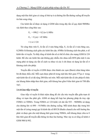 Chương 2 - Mạng GSM và giải pháp nâng cấp lên 3G


dụng một khe thời gian có cùng số thứ tự ở cả đường lên lẫn đường xuống để truyền
tin bán song công.

       Các kênh tần số được sử dụng ở GSM nằm trong dãy tần số quy định 900Mhz
xác định theo công thức sau:

               FL = 890,2 + 0,2.(n-1) MHz

               FU = FL(n) + 45 MHz

               1 ≤ n ≤ 124

       Từ công thức trên FL là tần số ở nửa băng thấp, FU là tần số ở nửa băng cao,
0,2MHz là khoảng cách giữa các kênh lân cận, 45Mhz là khoảng cách thu phát, n số
kênh tần vô tuyến. Ta thấy tổng số kênh tần số có thể tổ chức cho mạng GSM là 124
kênh. Để cho các kênh lân cận không gây nhiễu cho nhau mỗi BTS phủ một ô của
mạng phải sử dụng các tần số cách xa nhau và các ô chỉ được sử dụng lại tần số ở
khoảng cách cho phép.

       Truyền dẫn vô tuyến ở GSM được chia thành các cụm (Burst) chứa hàng trăm
bit đã được điều chế. Mỗi cụm được phát đi trong một khe thời gian 577μs ở trong
một kênh tần số có độ rộng 200 Khz nói trên. Mỗi một kênh tần số cho phép tổ chức
các khung thâm nhập theo thời gian, mỗi khung bao gồm 8 khe thời gian từ TS0 đến
TS7.

2.4.4.Giao tiếp vô tuyến

       Giao tiếp vô tuyến là khái niệm dùng để chỉ cấu trúc truyền dẫn giữa trạm di
động và trạm thu phát gốc. GSM sử dụng kết hợp hai phương pháp đa truy cập
FDMA và TDMA. Trong FDMA có 124 kênh với dải tần 935 – 960MHz sử dụng
cho đường lên và 890 – 915MHz cho đường xuống. Mỗi kênh được đặc trưng bởi
một tần số (sóng mang) gọi là kênh tần số RFCH (Radio chanel) cho mỗi hướng thu
phát và được gán cho một khung thời gian trong TDMA, mỗi khung được chia ra 8
khe thời gian để truyền dẫn thông tin theo hai hướng. Như vậy ta có tổng số kênh ở
GSM 900 là 992.




                                        Trang 22           http://www.ebook.edu.vn
 