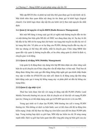 Chương 2 - Mạng GSM và giải pháp nâng cấp lên 3G


    Một cặp RFCH (thu và phát) tại một khe thời gian được gọi là một kênh vật lý.
Một kênh nhìn theo quan điểm nội dung tin tức được gọi là kênh logic (logical
chanel). Các kênh logic được sắp xếp lên các kênh vật lý theo một nguyên tắc nhất
định.

2.4. Quản lý tài nguyên vô tuyến RRM (Radio Resoucre Management)

    Khi một MS đang ở trong cuộc gọi thì có nghĩa một đường truyền dẫn tin tức
và một đường báo hiệu giữa MS đó với MSC neo đang được duy trì. Sự duy trì đó
bắt đầu từ lúc MS rời bỏ trạng thái chờ bước vào trạng thái truyền tin đến lúc trở về
lại trạng thái chờ. Về phía cơ sở hạ tầng của PLMN, đường truyền dẫn tuy duy trì
liên tục nhưng có thể thay đổi nhiều, nhất là chuyển giao. Chức năng RRM liên
quan đến việc quản lý đường truyền dẫn, có ba chức năng quản lý chính là định vị,
chuyển giao và di động.

2.5.1.Quản lý di động MM (Mobility Manegement)

    Lớp quản lý di động được xây dựng trên lớp RR đảm nhận các chức năng xuất
hiện do sự di chuyển của tế bào cũng như vấn đề nhận thực và bảo mật. Thuê bao di
động được thông báo cuộc gọi đến bằng thông điệp ngắn gửi qua kênh chấp thuận
truy cập và nhắn tin (PAGCH) của một cell. Quản lý di động cung cấp khả năng
khởi động cuộc gọi ở trong hệ thống mạng này và phân phối nó đến hệ thống các
mạng khác.

2.5.2.Quản lý cập nhật vị trí

    Thuê bao luôn được liên kết với mạng di động mặt đất PLMN (Public Land
Mobile Network) thường trú của nó. Khi di chuyển nó sẽ liên kết với mạng PLMN
tạm trú. Chúng ta có thể nhận dạng cuộc gọi từ PLMN tạm trú từ vị trí của MS.

    Trong quá trình xử lí chọn lựa PLMN, MM thường tìm cell ở trong PLMN
thường trú. Nếu không có dịch vụ hiện hành, user có thể chọn chế độ tự động (tìm
kiếm mạng ) hoặc chế độ thao tác bằng tay (tìm kiếm user) để tìm được PLMN phù
hợp. Trong trường hợp dịch vụ giới hạn, MM tiếp tục kiểm tra chỉ 30 sóng mang
mạnh nhất. Dịch vụ giới hạn luôn quan tâm đến vùng phủ sóng tại biên giới của các



                                       Trang 23             http://www.ebook.edu.vn
 