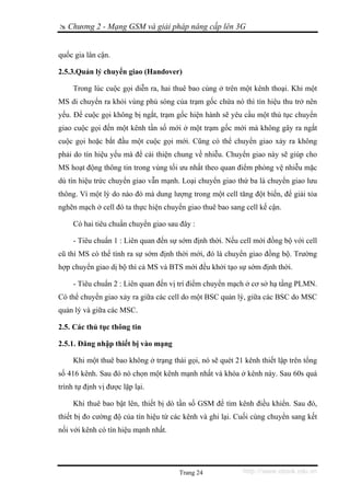 Chương 2 - Mạng GSM và giải pháp nâng cấp lên 3G


quốc gia lân cận.

2.5.3.Quản lý chuyển giao (Handover)

     Trong lúc cuộc gọi diễn ra, hai thuê bao cùng ở trên một kênh thoại. Khi một
MS di chuyển ra khỏi vùng phủ sóng của trạm gốc chứa nó thì tín hiệu thu trở nên
yếu. Ðể cuộc gọi không bị ngắt, trạm gốc hiện hành sẽ yêu cầu một thủ tục chuyển
giao cuộc gọi đến một kênh tần số mới ở một trạm gốc mới mà không gây ra ngắt
cuộc gọi hoặc bắt đầu một cuộc gọi mới. Cũng có thể chuyển giao xảy ra không
phải do tín hiệu yếu mà để cải thiện chung về nhiễu. Chuyển giao này sẽ giúp cho
MS hoạt động thông tin trong vùng tối ưu nhất theo quan điểm phòng vệ nhiễu mặc
dù tín hiệu trức chuyển giao vẫn mạnh. Loại chuyển giao thứ ba là chuyển giao lưu
thông. Vì một lý do nào đó mà dung lượng trong một cell tăng đột biến, để giải tỏa
nghẽn mạch ở cell đó ta thực hiện chuyển giao thuê bao sang cell kế cận.

     Có hai tiêu chuẩn chuyển giao sau đây :

     - Tiêu chuẩn 1 : Liên quan đến sự sớm định thời. Nếu cell mới đồng bộ với cell
cũ thì MS có thể tính ra sự sớm định thời mới, đó là chuyển giao đồng bộ. Trường
hợp chuyển giao dị bộ thì cả MS và BTS mới đều khởi tạo sự sớm định thời.

     - Tiêu chuẩn 2 : Liên quan đến vị trí điểm chuyển mạch ở cơ sở hạ tầng PLMN.
Có thể chuyển giao xảy ra giữa các cell do một BSC quản lý, giữa các BSC do MSC
quản lý và giữa các MSC.

2.5. Các thủ tục thông tin

2.5.1. Đăng nhập thiết bị vào mạng

     Khi một thuê bao không ở trạng thái gọi, nó sẽ quét 21 kênh thiết lập trên tổng
số 416 kênh. Sau đó nó chọn một kênh mạnh nhất và khóa ở kênh này. Sau 60s quá
trình tự định vị được lặp lại.

     Khi thuê bao bật lên, thiết bị dò tần số GSM để tìm kênh điều khiển. Sau đó,
thiết bị đo cường độ của tín hiệu từ các kênh và ghi lại. Cuối cùng chuyển sang kết
nối với kênh có tín hiệu mạnh nhất.




                                       Trang 24             http://www.ebook.edu.vn
 