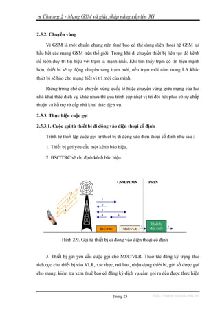 Chương 2 - Mạng GSM và giải pháp nâng cấp lên 3G


2.5.2. Chuyển vùng

    Vì GSM là một chuẩn chung nên thuê bao có thể dùng điện thoại hệ GSM tại
hầu hết các mạng GSM trên thế giới. Trong khi di chuyển thiết bị liên tục dò kênh
để luôn duy trì tín hiệu với trạm là mạnh nhất. Khi tìm thấy trạm có tín hiệu mạnh
hơn, thiết bị sẽ tự động chuyển sang trạm mới, nếu trạm mới nằm trong LA khác
thiết bị sẽ báo cho mạng biết vị trí mới của mình.

    Riêng trong chế độ chuyển vùng quốc tế hoặc chuyển vùng giữa mạng của hai
nhà khai thác dịch vụ khác nhau thì quá trình cập nhật vị trí đòi hỏi phải có sự chấp
thuận và hỗ trợ từ cấp nhà khai thác dịch vụ.

2.5.3. Thực hiện cuộc gọi

2.5.3.1. Cuộc gọi từ thiết bị di động vào điện thoại cố định

    Trình tự thiết lập cuộc gọi từ thiết bị di động vào điện thoại cố định như sau :

    1. Thiết bị gửi yêu cầu một kênh báo hiệu.

    2. BSC/TRC sẽ chỉ định kênh báo hiệu.




                                           GSM/PLMN           PSTN

                       1
                   2              1
               3                  2
              4                   3
                                  4        4


                                                              Thiết bị
                                                          5              6
                                 BSC/TRC        MSC/VLR       đầu cuối


             Hình 2.9. Gọi từ thiết bị di động vào điện thoại cố định


    3. Thiết bị gửi yêu cầu cuộc gọi cho MSC/VLR. Thao tác đăng ký trạng thái
tích cực cho thiết bị vào VLR, xác thực, mã hóa, nhận dạng thiết bị, gửi số được gọi
cho mạng, kiểm tra xem thuê bao có đăng ký dịch vụ cấm gọi ra đều được thực hiện



                                        Trang 25               http://www.ebook.edu.vn
 
