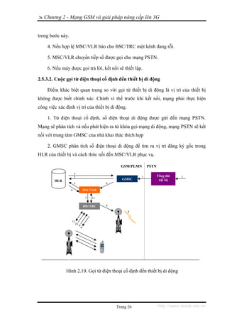 Chương 2 - Mạng GSM và giải pháp nâng cấp lên 3G


trong bước này.

     4. Nếu hợp lệ MSC/VLR báo cho BSC/TRC một kênh đang rỗi.

     5. MSC/VLR chuyển tiếp số được gọi cho mạng PSTN.

     6. Nếu máy được gọi trả lời, kết nối sẽ thiết lập.

2.5.3.2. Cuộc gọi từ điện thoại cố định đến thiết bị di động

     Điểm khác biệt quan trọng so với gọi từ thiết bị di động là vị trí của thiết bị
không được biết chính xác. Chính vì thế trước khi kết nối, mạng phải thực hiện
công việc xác định vị trí của thiết bị di động.

     1. Từ điện thoại cố định, số điện thoại di động được gửi đến mạng PSTN.
Mạng sẽ phân tích và nếu phát hiện ra từ khóa gọi mạng di động, mạng PSTN sẽ kết
nối với trung tâm GMSC của nhà khai thác thích hợp

     2. GMSC phân tích số điện thoại di động để tìm ra vị trí đăng ký gốc trong
HLR của thiết bị và cách thức nối đến MSC/VLR phục vụ.

                                                  GSM/PLMN     PSTN
                      5
                      2                                    1          Tổng đài   1
        HLR                                        GMSC                nội bộ
                      5                     6

                  4               MSC/VLR

                                   7   11

                                  BSC/TRC   8

                                                     8


                  11
                    10
                          9
                              8




              Hình 2.10. Gọi từ điện thoại cố định đến thiết bị di động




                                                Trang 26              http://www.ebook.edu.vn
 