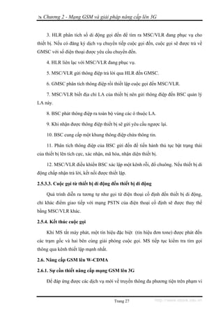 Chương 2 - Mạng GSM và giải pháp nâng cấp lên 3G


     3. HLR phân tích số di động gọi đến để tìm ra MSC/VLR đang phục vụ cho
thiết bị. Nếu có đăng ký dịch vụ chuyển tiếp cuộc gọi đến, cuộc gọi sẽ được trả về
GMSC với số điện thoại được yêu cầu chuyển đến.

     4. HLR liên lạc với MSC/VLR đang phục vụ.

     5. MSC/VLR gửi thông điệp trả lời qua HLR đến GMSC.

     6. GMSC phân tích thông điệp rồi thiết lập cuộc gọi đến MSC/VLR.

     7. MSC/VLR biết địa chỉ LA của thiết bị nên gửi thông điệp đến BSC quản lý
LA này.

     8. BSC phát thông điệp ra toàn bộ vùng các ô thuộc LA.

     9. Khi nhận được thông điệp thiết bị sẽ gửi yêu cầu ngược lại.

     10. BSC cung cấp một khung thông điệp chứa thông tin.

     11. Phân tích thông điệp của BSC gửi đến để tiến hành thủ tục bật trạng thái
của thiết bị lên tích cực, xác nhận, mã hóa, nhận diện thiết bị.

     12. MSC/VLR điều khiển BSC xác lập một kênh rỗi, đổ chuông. Nếu thiết bị di
động chấp nhận trả lời, kết nối được thiết lập.

2.5.3.3. Cuộc gọi từ thiết bị di động đến thiết bị di động

     Quá trình diễn ra tương tự như gọi từ điện thoại cố định đến thiết bị di động,
chỉ khác điểm giao tiếp với mạng PSTN của điện thoại cố định sẽ được thay thế
bằng MSC/VLR khác.

2.5.4. Kết thúc cuộc gọi

     Khi MS tắt máy phát, một tín hiệu đặc biệt (tín hiệu đơn tone) được phát đến
các trạm gốc và hai bên cùng giải phóng cuộc gọi. MS tiếp tục kiểm tra tìm gọi
thông qua kênh thiết lập mạnh nhất.

2.6. Nâng cấp GSM lên W-CDMA

2.6.1. Sự cần thiết nâng cấp mạng GSM lên 3G

     Để đáp ứng được các dịch vụ mới về truyền thông đa phương tiện trên phạm vi



                                         Trang 27             http://www.ebook.edu.vn
 