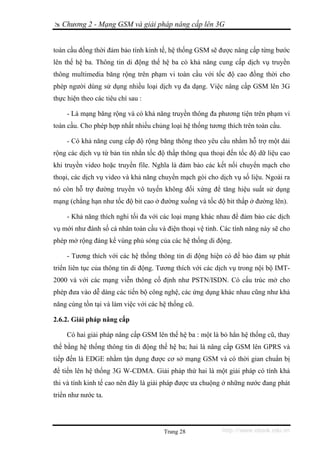 Chương 2 - Mạng GSM và giải pháp nâng cấp lên 3G


toàn cầu đồng thời đảm bảo tính kinh tế, hệ thống GSM sẽ được nâng cấp từng bước
lên thế hệ ba. Thông tin di động thế hệ ba có khả năng cung cấp dịch vụ truyền
thông multimedia băng rộng trên phạm vi toàn cầu với tốc độ cao đồng thời cho
phép người dùng sử dụng nhiều loại dịch vụ đa dạng. Việc nâng cấp GSM lên 3G
thực hiện theo các tiêu chí sau :

     - Là mạng băng rộng và có khả năng truyền thông đa phương tiện trên phạm vi
toàn cầu. Cho phép hợp nhất nhiều chủng loại hệ thống tương thích trên toàn cầu.

     - Có khả năng cung cấp độ rộng băng thông theo yêu cầu nhằm hỗ trợ một dải
rộng các dịch vụ từ bản tin nhắn tốc độ thấp thông qua thoại đến tốc độ dữ liệu cao
khi truyền video hoặc truyền file. Nghĩa là đảm bảo các kết nối chuyển mạch cho
thoại, các dịch vụ video và khả năng chuyển mạch gói cho dịch vụ số liệu. Ngoài ra
nó còn hỗ trợ đường truyền vô tuyến không đối xứng để tăng hiệu suất sử dụng
mạng (chẳng hạn như tốc độ bit cao ở đường xuống và tốc độ bit thấp ở đường lên).

     - Khả năng thích nghi tối đa với các loại mạng khác nhau để đảm bảo các dịch
vụ mới như đánh số cá nhân toàn cầu và điện thoại vệ tinh. Các tính năng này sẽ cho
phép mở rộng đáng kể vùng phủ sóng của các hệ thống di động.

     - Tương thích với các hệ thống thông tin di động hiện có để bảo đảm sự phát
triển liên tục của thông tin di động. Tương thích với các dịch vụ trong nội bộ IMT-
2000 và với các mạng viễn thông cố định như PSTN/ISDN. Có cấu trúc mở cho
phép đưa vào dễ dàng các tiến bộ công nghệ, các ứng dụng khác nhau cũng như khả
năng cùng tồn tại và làm việc với các hệ thống cũ.

2.6.2. Giải pháp nâng cấp

     Có hai giải pháp nâng cấp GSM lên thế hệ ba : một là bỏ hẳn hệ thống cũ, thay
thế bằng hệ thống thông tin di động thế hệ ba; hai là nâng cấp GSM lên GPRS và
tiếp đến là EDGE nhằm tận dụng được cơ sở mạng GSM và có thời gian chuẩn bị
để tiến lên hệ thống 3G W-CDMA. Giải pháp thứ hai là một giải pháp có tính khả
thi và tính kinh tế cao nên đây là giải pháp được ưa chuộng ở những nước đang phát
triển như nước ta.




                                       Trang 28            http://www.ebook.edu.vn
 