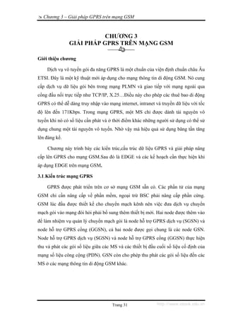 Chương 3 – Giải pháp GPRS trên mạng GSM


                          CHƯƠNG 3
               GIẢI PHÁP GPRS TRÊN MẠNG GSM

Giới thiệu chương

    Dịch vụ vô tuyến gói đa năng GPRS là một chuẩn của viện định chuẩn châu Âu
ETSI. Đây là một kỹ thuật mới áp dụng cho mạng thông tin di động GSM. Nó cung
cấp dịch vụ dữ liệu gói bên trong mạng PLMN và giao tiếp với mạng ngoài qua
cổng đấu nối trực tiếp như TCP/IP, X.25…Điều này cho phép các thuê bao di động
GPRS có thể dễ dàng truy nhập vào mạng internet, intranet và truyền dữ liệu với tốc
độ lên đến 171Kbps. Trong mạng GPRS, một MS chỉ được dành tài nguyên vô
tuyến khi nó có số liệu cần phát và ở thời điểm khác những người sử dụng có thể sử
dụng chung một tài nguyên vô tuyến. Nhờ vậy mà hiệu quả sử dụng băng tần tăng
lên đáng kể.

    Chương này trình bày các kiến trúc,cấu trúc dữ liệu GPRS và giải pháp nâng
cấp lên GPRS cho mạng GSM.Sau đó là EDGE và các kế hoạch cần thực hiện khi
áp dụng EDGE trên mạng GSM.

3.1.Kiến trúc mạng GPRS

    GPRS được phát triển trên cơ sở mạng GSM sẵn có. Các phần tử của mạng
GSM chỉ cần nâng cấp về phần mềm, ngoại trừ BSC phải nâng cấp phần cứng.
GSM lúc đầu được thiết kế cho chuyển mạch kênh nên việc đưa dịch vụ chuyển
mạch gói vào mạng đòi hỏi phải bổ sung thêm thiết bị mới. Hai node được thêm vào
để làm nhiệm vụ quản lý chuyển mạch gói là node hỗ trợ GPRS dịch vụ (SGSN) và
node hỗ trợ GPRS cổng (GGSN), cả hai node được gọi chung là các node GSN.
Node hỗ trợ GPRS dịch vụ (SGSN) và node hỗ trợ GPRS cổng (GGSN) thực hiện
thu và phát các gói số liệu giữa các MS và các thiết bị đầu cuối số liệu cố định của
mạng số liệu công cộng (PDN). GSN còn cho phép thu phát các gói số liệu đến các
MS ở các mạng thông tin di động GSM khác.




                                     Trang 31              http://www.ebook.edu.vn
 