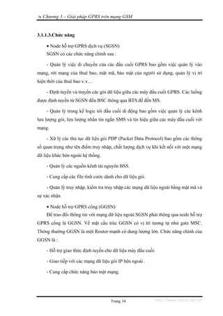 Chương 3 – Giải pháp GPRS trên mạng GSM


3.1.1.3.Chức năng

    • Node hỗ trợ GPRS dịch vụ (SGSN)
    SGSN có các chức năng chính sau :

    - Quản lý việc di chuyển của các đầu cuối GPRS bao gồm việc quản lý vào
mạng, rời mạng của thuê bao, mật mã, bảo mật của người sử dụng, quản lý vị trí
hiện thời của thuê bao v.v…

    - Định tuyến và truyền các gói dữ liệu giữa các máy đầu cuối GPRS. Các luồng
được định tuyến từ SGSN đến BSC thông qua BTS để đến MS.

    - Quản lý trung kế logic tới đầu cuối di động bao gồm việc quản lý các kênh
lưu lượng gói, lưu lượng nhắn tin ngắn SMS và tín hiệu giữa các máy đầu cuối với
mạng.

    - Xữ lý các thủ tục dữ liệu gói PDP (Packet Data Protocol) bao gồm các thông
số quan trọng như tên điểm truy nhập, chất lượng dịch vụ khi kết nối với một mạng
dữ liệu khác bên ngoài hệ thống.

    - Quản lý các nguồn kênh tài nguyên BSS.

    - Cung cấp các file tính cước dành cho dữ liệu gói.

    - Quản lý truy nhập, kiểm tra truy nhập các mạng dữ liệu ngoài bằng mật mã và
sự xác nhận.

    • Node hỗ trợ GPRS cổng (GGSN)
    Để trao đổi thông tin với mạng dữ liệu ngoài SGSN phải thông qua node hỗ trợ
GPRS cổng là GGSN. Về mặt cấu trúc GGSN có vị trí tương tự như gate MSC.
Thông thường GGSN là một Router mạnh có dung lượng lớn. Chức năng chính của
GGSN là :

    - Hỗ trợ giao thức định tuyến cho dữ liệu máy đầu cuối.

    - Giao tiếp với các mạng dữ liệu gói IP bên ngoài .

    - Cung cấp chức năng bảo mật mạng.




                                     Trang 34             http://www.ebook.edu.vn
 