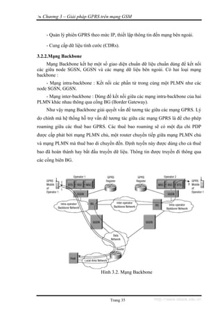 Chương 3 – Giải pháp GPRS trên mạng GSM


    - Quản lý phiên GPRS theo mức IP, thiết lập thông tin đến mạng bên ngoài.

    - Cung cấp dữ liệu tính cước (CDRs).

3.2.2.Mạng Backbone
    Mạng Backbone kết hợ một số giao diện chuẩn dữ liệu chuẩn dùng để kết nối
các giữa node SGSN, GGSN và các mạng dữ liệu bên ngoài. Có hai loại mạng
backbone :
    - Mạng intra-backbone : Kết nối các phần tử trong cùng một PLMN như các
node SGSN, GGSN.
   - Mạng inter-backbone : Dùng để kết nối giữa các mạng intra-backbone của hai
PLMN khác nhau thông qua cổng BG (Border Gateway).
    Như vậy mạng Backbone giải quyết vấn đề tương tác giữa các mạng GPRS. Lý
do chính mà hệ thống hỗ trợ vấn đề tương tác giữa các mạng GPRS là để cho phép
roaming giữa các thuê bao GPRS. Các thuê bao roaming sẽ có một địa chỉ PDP
được cấp phát bởi mạng PLMN chủ, một router chuyển tiếp giữa mạng PLMN chủ
và mạng PLMN mà thuê bao di chuyển đến. Định tuyến này được dùng cho cả thuê
bao đã hoàn thành hay bắt đầu truyền dữ liệu. Thông tin được truyền đi thông qua
các cổng biên BG.




                               Hình 3.2. Mạng Backbone




                                   Trang 35              http://www.ebook.edu.vn
 