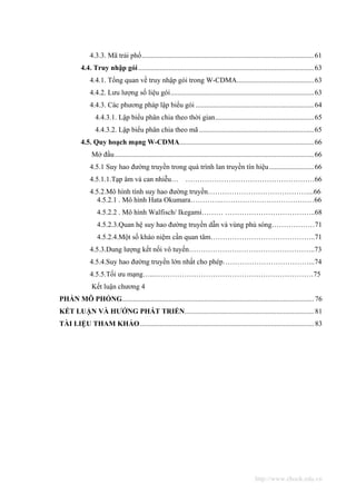 4.3.3. Mã trải phổ................................................................................................61
          4.4. Truy nhập gói ..................................................................................................63
              4.4.1. Tổng quan về truy nhập gói trong W-CDMA...........................................63
              4.4.2. Lưu lượng số liệu gói................................................................................63
              4.4.3. Các phương pháp lập biểu gói ..................................................................64
                 4.4.3.1. Lập biểu phân chia theo thời gian.......................................................65
                 4.4.3.2. Lập biểu phân chia theo mã ................................................................65
          4.5. Quy hoạch mạng W-CDMA...........................................................................66
               Mở đầu ...............................................................................................................66
              4.5.1 Suy hao đường truyền trong quá trình lan truyền tín hiệu .........................66
              4.5.1.1.Tạp âm và can nhiễu… ………………………………………………66
              4.5.2.Mô hình tính suy hao đường truyền……………………………………...66
                4.5.2.1 . Mô hình Hata Okumara………….…………………………………66
                 4.5.2.2 . Mô hình Walfisch/ Ikegami……… ………………………………..68
                 4.5.2.3.Quan hệ suy hao đường truyền dẫn và vùng phủ sóng………………71
                 4.5.2.4.Một số kháo niệm cần quan tâm……………………………………..71
              4.5.3.Dung lượng kết nối vô tuyến……………………………………………..73
              4.5.4.Suy hao đường truyền lớn nhất cho phép………………………………...74
              4.5.5.Tối ưu mạng…...…………………………………………………………75
               Kết luận chương 4
PHẦN MÔ PHỎNG........................................................................................................... 76
KẾT LUẬN VÀ HƯỚNG PHÁT TRIỂN........................................................................ 81
TÀI LIỆU THAM KHẢO................................................................................................. 83




                                                                                                    http://www.ebook.edu.vn
 