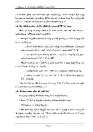 Chương 3 – Giải pháp GPRS trên mạng GSM


456bit/20ms, ghép xen nhờ bọ tạo loạn (interleaving) và cuối cùng là định dạng
burst để tạo thành các burst chuẩn 114bit. Sau đó các burst được điều chế qua bộ
điều chế GMSK rồi khuếch đại và truyền đi trong không gian.

3.4.Các giải pháp nâng cấp lên GPRS cho mạng GSM Việt Nam

    Hiện tại mạng di động GSM Việt Nam có hai nhà khai thác chính là
MobilePhone (VMS) và VinaPhone (GPC).

    • Mạng di động MobilePhone do công ty VMS quản lý khai thác sử dụng thiết
bị của các hãng sau :

          - Khu vực miền Bắc do hãng Alcatel (Pháp) cung cấp toàn bộ thiết bị trên
       mạng từ thiết bị chuyển mạch (MSC) đến thiết bị vô tuyến BSC, BTS.

          - Khu vực miền Nam do hãng Ericson (Thụy Điển) cung cấp thiết bị hệ
       thống toàn mạng từ MSC, BSC đến BTS.

    • Mạng VinaPhone do công ty GPC quản lý, thiết bị sử dụng được thống nhất
cả hai miền do các hãng sau cung cấp :

          - Thiết bị chuyển mạch MSC, OMCS do hãng Siemen (Đức) cung cấp.

          - Thiết bị vô tuyến BSS bao gồm BSC, BTS, OMSC do hãng Motorola
       (Mỹ) cung cấp.

    Việc đưa dịch vụ GPRS áp dụng trên mạng GSM Việt Nam sẽ có nhiều giải
pháp của các hãng sản xuất khác nhau.

3.4.1.Giải pháp của hãng Alcatel (Pháp)

    Giải pháp của hãng Alcatel tập trung ở các điểm chính sau :

    • Trạm BTS không thay đổi phần cứng, chỉ thay đổi phần mềm.

    • BSC giữ nguyên không thay đổi.

    • Đặt thêm một server chuyển mạch gói MFS (A935) ở phần Transcoder.
Server này làm chức năng của khối PCU và xữ lý giao tiếp Pb hỗ trợ cho BSC trong
việc chuyển dữ liệu từ BTS đến SGSN.



                                    Trang 38              http://www.ebook.edu.vn
 