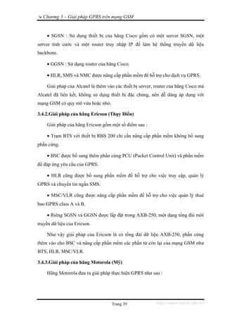 Chương 3 – Giải pháp GPRS trên mạng GSM


    • SGSN : Sử dụng thiết bị của hãng Cisco gồm có một server SGSN, một
server tính cước và một router truy nhập IP để làm hệ thống truyền dữ liệu
backbone.

    • GGSN : Sử dụng router của hãng Cisco.

    • HLR, SMS và NMC được nâng cấp phần mềm để hỗ trợ cho dịch vụ GPRS.

    Giải pháp của Alcatel là thêm vào các thiết bị server, router của hãng Cisco mà
Alcatel đã liên kết, không sử dụng thiết bị đặc chủng, nên dễ dàng áp dụng với
mạng GSM có quy mô vừa hoặc nhỏ.

3.4.2.Giải pháp của hãng Ericson (Thụy Điển)

    Giải pháp của hãng Ericson gồm một số điểm sau :

    • Trạm BTS với thiết bị RBS 200 chỉ cần nâng cấp phần mềm không bổ sung
phần cứng.

    • BSC được bổ sung thêm phần cứng PCU (Packet Control Unit) và phần mềm
để đáp ứng yêu cầu của GPRS.

    • HLR cũng được bổ sung phần mềm để hỗ trợ cho việc truy cập, quản lý
GPRS và chuyển tin ngắn SMS.

    • MSC/VLR cũng được nâng cấp phần mềm để hỗ trợ cho việc quản lý thuê
bao GPRS class A và B.

    • Riêng SGSN và GGSN được lắp đặt trong AXB-250, một dạng tổng đài mới
truyền dữ liệu của Ericson.

    Như vậy giải pháp của Ericson là có tổng đài dữ liệu AXB-250, phần cứng
thêm vào cho BSC và nâng cấp phần mềm các phần tử còn lại của mạng GSM như
BTS, HLR, MSC/VLR.

3.4.3.Giải pháp của hãng Motorola (Mỹ)

    Hãng Motorola đưa ra giải pháp thực hiện GPRS như sau :




                                    Trang 39               http://www.ebook.edu.vn
 