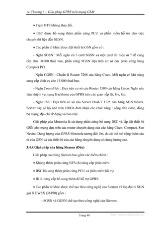 Chương 3 – Giải pháp GPRS trên mạng GSM


    • Trạm BTS không thay đổi.

    • BSC được bổ sung thêm phần cứng PCU và phần mềm hỗ trợ cho việc
chuyển dữ liệu đến SGSN.

    • Các phần tử khác được đặt thiết bị GSN gồm có :

    - Ngăn SGSN : Mỗi ngăn có 3 card SGSN và một card tín hiệu số 7 để cung
cấp cho 10.000 thuê bao, phần cứng SGSN dựa trên cơ sở của phần cứng hãng
Compact PCI.

    - Ngăn GGSN : Chuẩn là Router 7206 của hãng Cisco. Mỗi ngăn có khả năng
cung cấp dịch vụ cho 15.000 thuê bao.

    - Ngăn CommHub : Dựa trên cơ sở của Router 5500 của hãng Cisco. Ngăn này
làm nhiệm vụ mạng Backbone của GPRS trên các giao tiếp Gi, Gn, Gp.

    - Ngăn ISS : Dựa trên cơ sở của Server Dual-T 1125 của hãng SUN Nestra.
Server này có bộ nhớ trên 100Gb đảm nhận các chức năng : cổng tính cước, đồng
bộ mạng, địa chỉ IP động và bảo mật.

    Giải pháp của Motorola là sử dụng phần cứng bổ sung BSC và lắp đặt thiết bị
GSN cho mạng dựa trên các router chuyên dụng của các hãng Cisco, Compact, Sun
Nestra. Dung lượng của GPRS Motorola tương đối lớn, do có thể mở rộng thêm các
tủ của GSN và các thiết bị của các hãng chuyên dụng có dung lượng cao.

3.4.4.Giải pháp của hãng Siemen (Đức)

    Giải pháp của hãng Siemen bao gồm các điểm chính :

    • Không thêm phần cứng BTS chỉ nâng cấp phần mềm.

    • BSC bổ sung thêm phần cứng PCU và phần mềm hỗ trợ.

    • HLR nâng cấp bổ sung thêm để hỗ trợ GPRS.

    • Các phần tử khác được chế tạo theo công nghệ của Siemen và lắp đặt tủ SGN
gọi là EWSX (36190) gồm :

          - SGSN và GGSN chế tạo theo công nghệ của Siemen.



                                       Trang 40          http://www.ebook.edu.vn
 